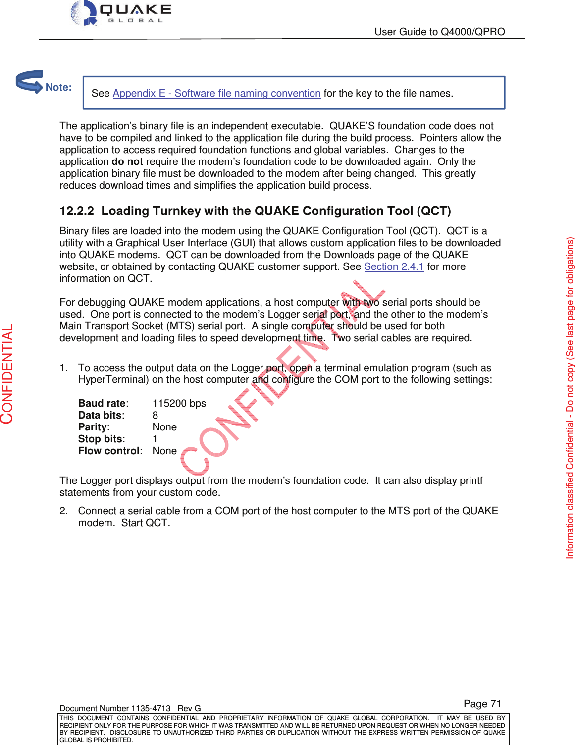   User Guide to Q4000/QPRO    Document Number 1135-4713   Rev G THIS  DOCUMENT  CONTAINS  CONFIDENTIAL  AND  PROPRIETARY  INFORMATION  OF  QUAKE  GLOBAL  CORPORATION.    IT  MAY  BE  USED  BY RECIPIENT ONLY FOR THE PURPOSE FOR WHICH IT WAS TRANSMITTED AND WILL BE RETURNED UPON REQUEST OR WHEN NO LONGER NEEDED BY RECIPIENT.    DISCLOSURE  TO  UNAUTHORIZED  THIRD  PARTIES  OR  DUPLICATION  WITHOUT  THE  EXPRESS  WRITTEN  PERMISSION OF  QUAKE GLOBAL IS PROHIBITED. Page 71 CONFIDENTIAL Information classified Confidential - Do not copy (See last page for obligations) See Appendix E - Software file naming convention for the key to the file names.   The application’s binary file is an independent executable.  QUAKE’S foundation code does not have to be compiled and linked to the application file during the build process.  Pointers allow the application to access required foundation functions and global variables.  Changes to the application do not require the modem’s foundation code to be downloaded again.  Only the application binary file must be downloaded to the modem after being changed.  This greatly reduces download times and simplifies the application build process. 12.2.2  Loading Turnkey with the QUAKE Configuration Tool (QCT) Binary files are loaded into the modem using the QUAKE Configuration Tool (QCT).  QCT is a utility with a Graphical User Interface (GUI) that allows custom application files to be downloaded into QUAKE modems.  QCT can be downloaded from the Downloads page of the QUAKE website, or obtained by contacting QUAKE customer support. See Section 2.4.1 for more information on QCT.  For debugging QUAKE modem applications, a host computer with two serial ports should be used.  One port is connected to the modem’s Logger serial port, and the other to the modem’s Main Transport Socket (MTS) serial port.  A single computer should be used for both development and loading files to speed development time.  Two serial cables are required.    1.  To access the output data on the Logger port, open a terminal emulation program (such as HyperTerminal) on the host computer and configure the COM port to the following settings:  Baud rate:   115200 bps Data bits:   8 Parity:   None Stop bits:   1 Flow control:   None  The Logger port displays output from the modem’s foundation code.  It can also display printf statements from your custom code. 2.  Connect a serial cable from a COM port of the host computer to the MTS port of the QUAKE modem.  Start QCT.          Note: 