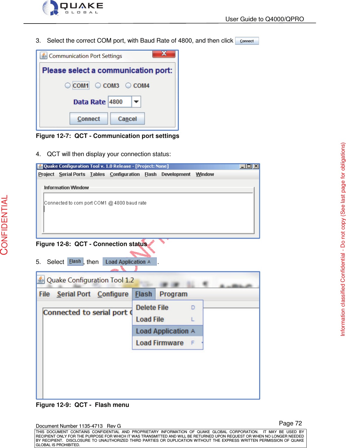   User Guide to Q4000/QPRO    Document Number 1135-4713   Rev G THIS  DOCUMENT  CONTAINS  CONFIDENTIAL  AND  PROPRIETARY  INFORMATION  OF  QUAKE  GLOBAL  CORPORATION.    IT  MAY  BE  USED  BY RECIPIENT ONLY FOR THE PURPOSE FOR WHICH IT WAS TRANSMITTED AND WILL BE RETURNED UPON REQUEST OR WHEN NO LONGER NEEDED BY RECIPIENT.    DISCLOSURE  TO  UNAUTHORIZED  THIRD  PARTIES  OR  DUPLICATION  WITHOUT  THE  EXPRESS  WRITTEN  PERMISSION OF  QUAKE GLOBAL IS PROHIBITED. Page 72 CONFIDENTIAL Information classified Confidential - Do not copy (See last page for obligations) 3.  Select the correct COM port, with Baud Rate of 4800, and then click .  Figure 12-7:  QCT - Communication port settings  4.  QCT will then display your connection status:  Figure 12-8:  QCT - Connection status  5.  Select           , then                                  .    Figure 12-9:  QCT -  Flash menu 