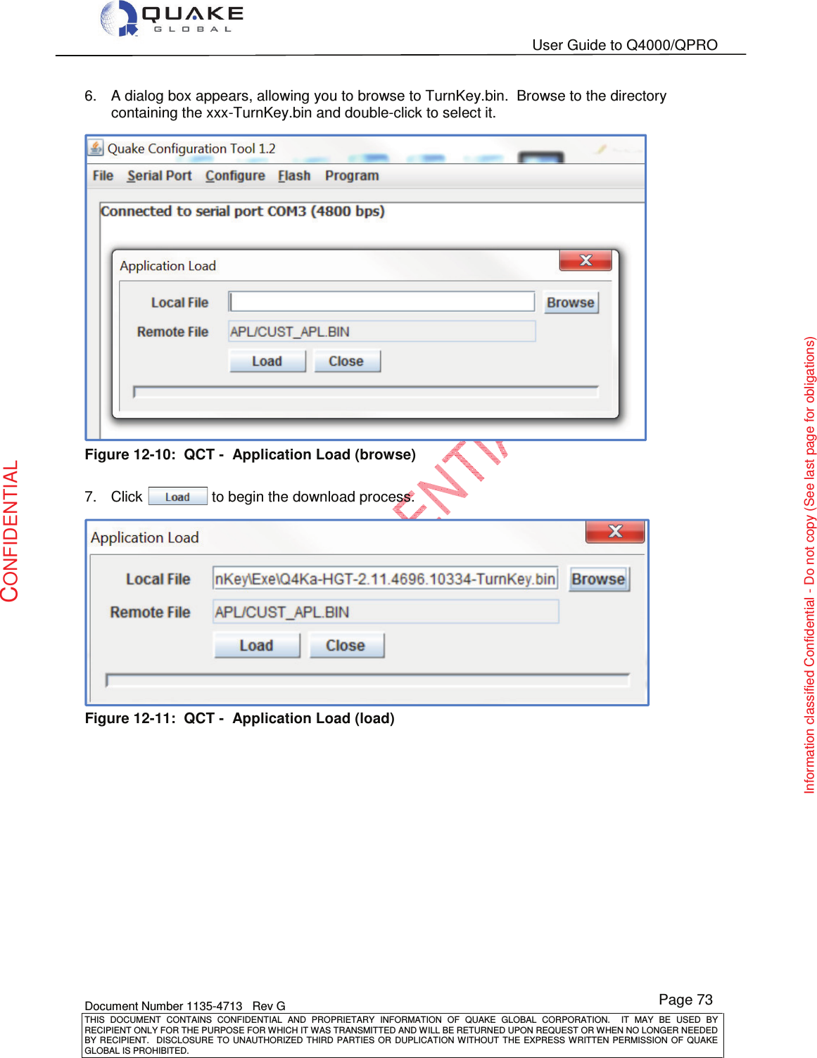   User Guide to Q4000/QPRO    Document Number 1135-4713   Rev G THIS  DOCUMENT  CONTAINS  CONFIDENTIAL  AND  PROPRIETARY  INFORMATION  OF  QUAKE  GLOBAL  CORPORATION.    IT  MAY  BE  USED  BY RECIPIENT ONLY FOR THE PURPOSE FOR WHICH IT WAS TRANSMITTED AND WILL BE RETURNED UPON REQUEST OR WHEN NO LONGER NEEDED BY RECIPIENT.    DISCLOSURE  TO  UNAUTHORIZED  THIRD  PARTIES  OR  DUPLICATION  WITHOUT  THE  EXPRESS  WRITTEN  PERMISSION OF  QUAKE GLOBAL IS PROHIBITED. Page 73 CONFIDENTIAL Information classified Confidential - Do not copy (See last page for obligations) 6.  A dialog box appears, allowing you to browse to TurnKey.bin.  Browse to the directory containing the xxx-TurnKey.bin and double-click to select it.    Figure 12-10:  QCT -  Application Load (browse)  7.  Click                 to begin the download process.  Figure 12-11:  QCT -  Application Load (load)  