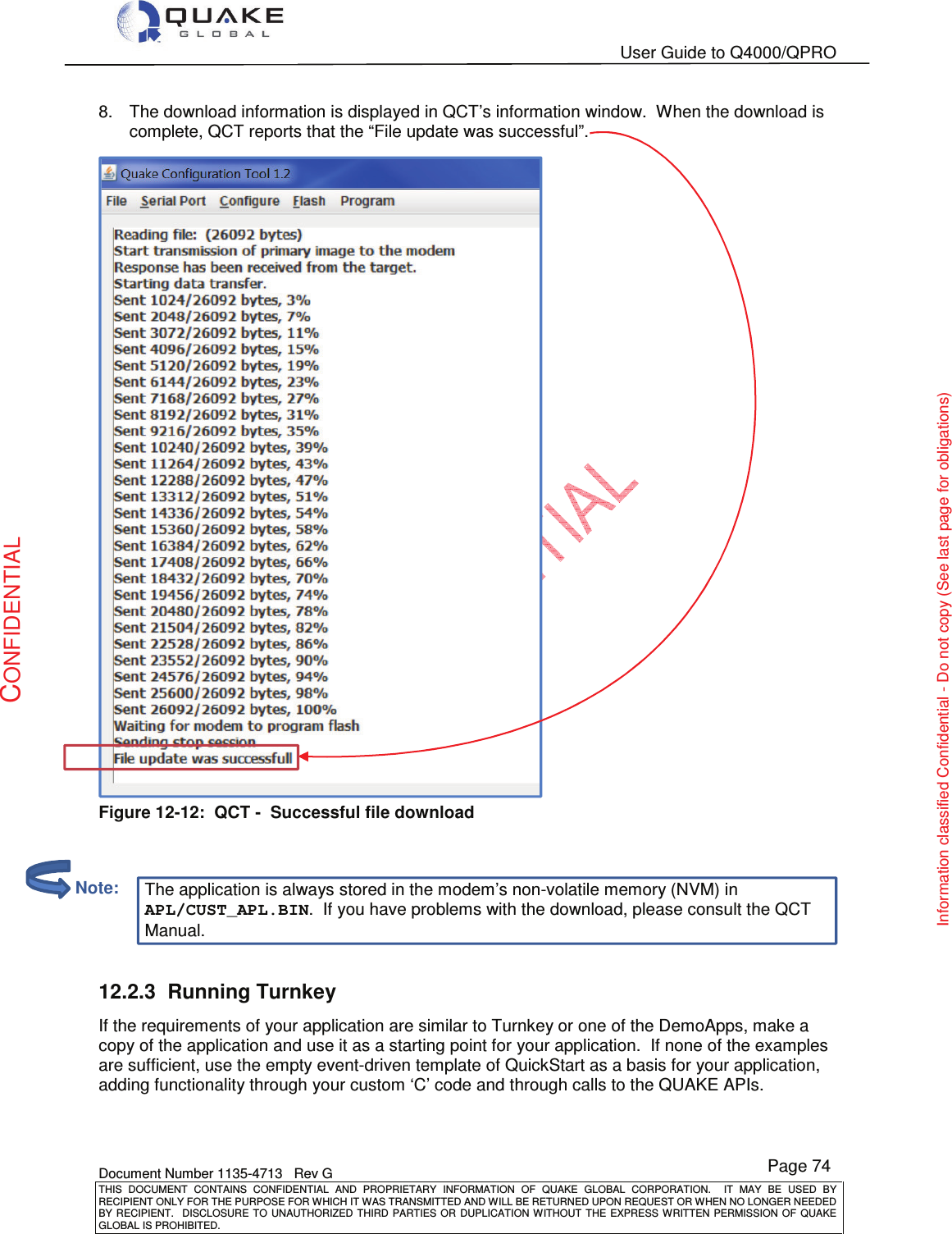   User Guide to Q4000/QPRO    Document Number 1135-4713   Rev G THIS  DOCUMENT  CONTAINS  CONFIDENTIAL  AND  PROPRIETARY  INFORMATION  OF  QUAKE  GLOBAL  CORPORATION.    IT  MAY  BE  USED  BY RECIPIENT ONLY FOR THE PURPOSE FOR WHICH IT WAS TRANSMITTED AND WILL BE RETURNED UPON REQUEST OR WHEN NO LONGER NEEDED BY RECIPIENT.    DISCLOSURE  TO  UNAUTHORIZED  THIRD  PARTIES  OR  DUPLICATION  WITHOUT  THE  EXPRESS  WRITTEN  PERMISSION OF  QUAKE GLOBAL IS PROHIBITED. Page 74 CONFIDENTIAL Information classified Confidential - Do not copy (See last page for obligations)  8.  The download information is displayed in QCT’s information window.  When the download is complete, QCT reports that the “File update was successful”.  Figure 12-12:  QCT -  Successful file download    The application is always stored in the modem’s non-volatile memory (NVM) in APL/CUST_APL.BIN.  If you have problems with the download, please consult the QCT Manual.  12.2.3  Running Turnkey If the requirements of your application are similar to Turnkey or one of the DemoApps, make a copy of the application and use it as a starting point for your application.  If none of the examples are sufficient, use the empty event-driven template of QuickStart as a basis for your application, adding functionality through your custom ‘C’ code and through calls to the QUAKE APIs.          Note: 