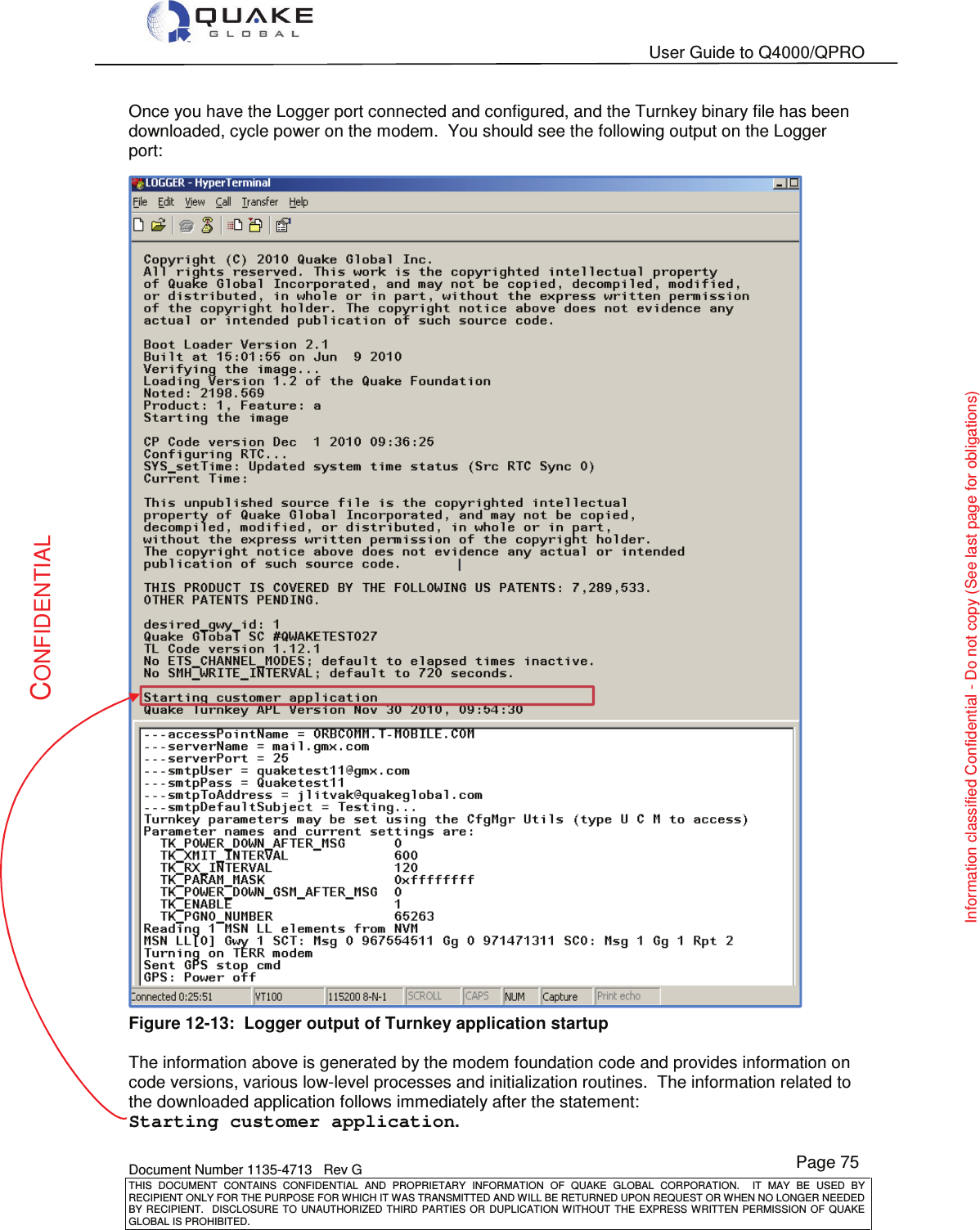   User Guide to Q4000/QPRO    Document Number 1135-4713   Rev G THIS  DOCUMENT  CONTAINS  CONFIDENTIAL  AND  PROPRIETARY  INFORMATION  OF  QUAKE  GLOBAL  CORPORATION.    IT  MAY  BE  USED  BY RECIPIENT ONLY FOR THE PURPOSE FOR WHICH IT WAS TRANSMITTED AND WILL BE RETURNED UPON REQUEST OR WHEN NO LONGER NEEDED BY RECIPIENT.    DISCLOSURE  TO  UNAUTHORIZED  THIRD  PARTIES  OR  DUPLICATION  WITHOUT  THE  EXPRESS  WRITTEN  PERMISSION OF  QUAKE GLOBAL IS PROHIBITED. Page 75 CONFIDENTIAL Information classified Confidential - Do not copy (See last page for obligations) Once you have the Logger port connected and configured, and the Turnkey binary file has been downloaded, cycle power on the modem.  You should see the following output on the Logger port:  Figure 12-13:  Logger output of Turnkey application startup  The information above is generated by the modem foundation code and provides information on code versions, various low-level processes and initialization routines.  The information related to the downloaded application follows immediately after the statement: Starting customer application.  