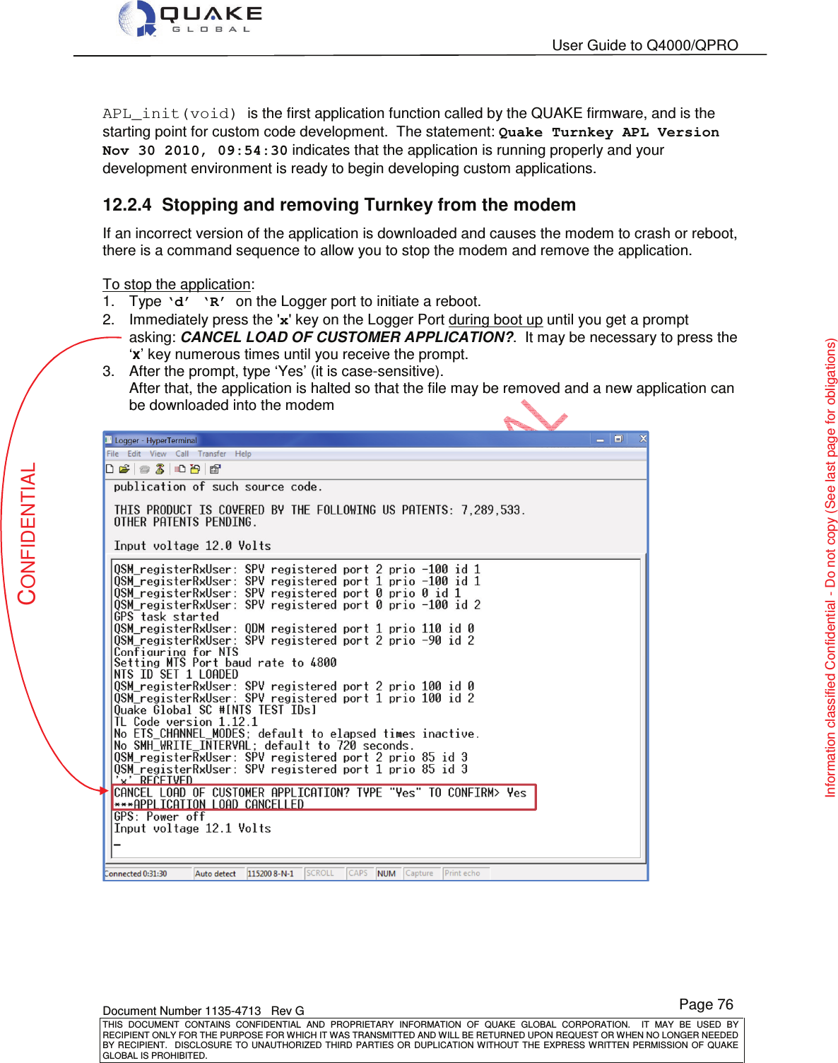   User Guide to Q4000/QPRO    Document Number 1135-4713   Rev G THIS  DOCUMENT  CONTAINS  CONFIDENTIAL  AND  PROPRIETARY  INFORMATION  OF  QUAKE  GLOBAL  CORPORATION.    IT  MAY  BE  USED  BY RECIPIENT ONLY FOR THE PURPOSE FOR WHICH IT WAS TRANSMITTED AND WILL BE RETURNED UPON REQUEST OR WHEN NO LONGER NEEDED BY RECIPIENT.    DISCLOSURE  TO  UNAUTHORIZED  THIRD  PARTIES  OR  DUPLICATION  WITHOUT  THE  EXPRESS  WRITTEN  PERMISSION OF  QUAKE GLOBAL IS PROHIBITED. Page 76 CONFIDENTIAL Information classified Confidential - Do not copy (See last page for obligations)  APL_init(void) is the first application function called by the QUAKE firmware, and is the starting point for custom code development.  The statement: Quake Turnkey APL Version Nov 30 2010, 09:54:30 indicates that the application is running properly and your development environment is ready to begin developing custom applications.  12.2.4  Stopping and removing Turnkey from the modem If an incorrect version of the application is downloaded and causes the modem to crash or reboot, there is a command sequence to allow you to stop the modem and remove the application.    To stop the application: 1.  Type ‘d’ ‘R’  on the Logger port to initiate a reboot. 2.  Immediately press the &apos;x&apos; key on the Logger Port during boot up until you get a prompt asking: CANCEL LOAD OF CUSTOMER APPLICATION?.  It may be necessary to press the ‘x’ key numerous times until you receive the prompt.   3.  After the prompt, type ‘Yes’ (it is case-sensitive). After that, the application is halted so that the file may be removed and a new application can be downloaded into the modem     