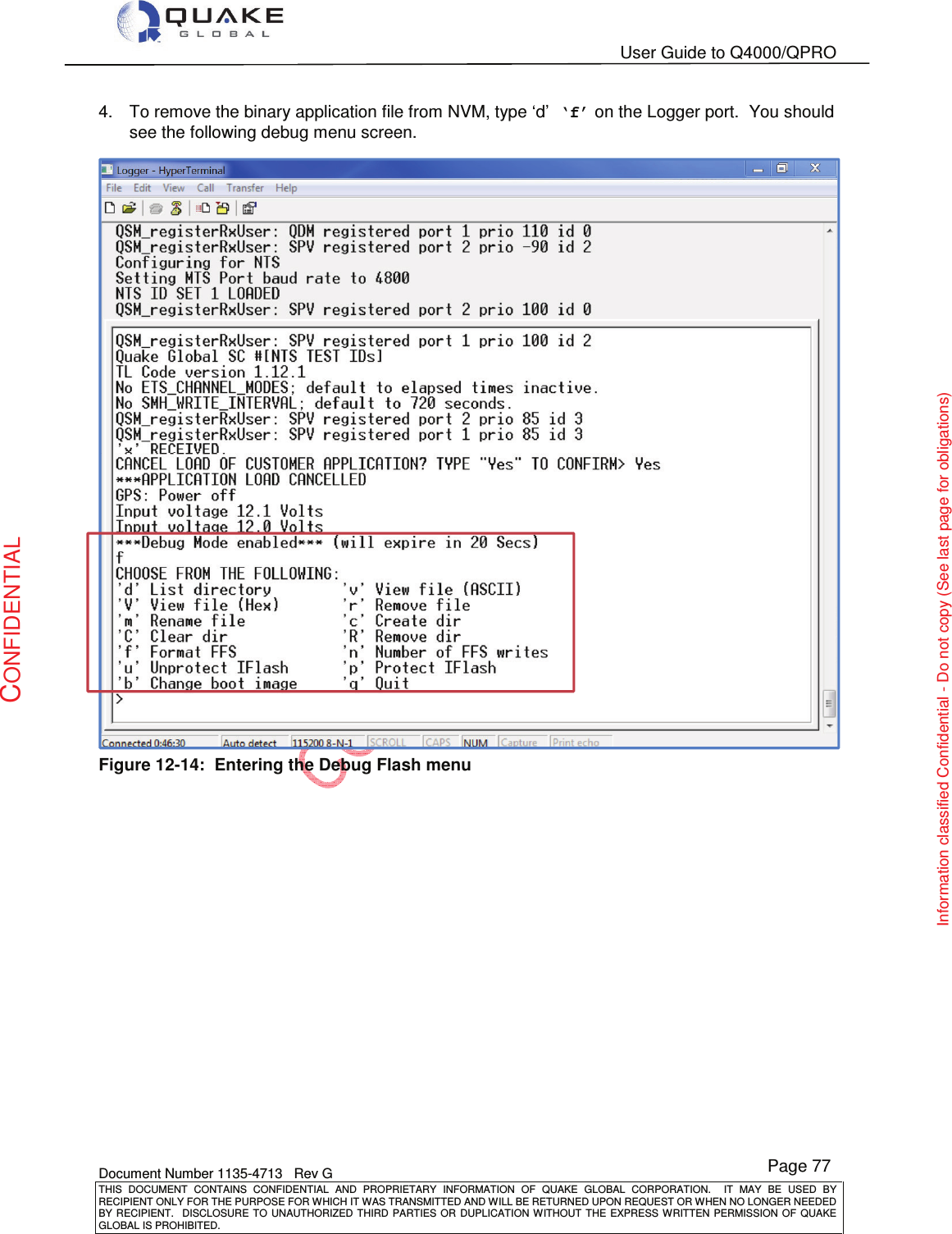   User Guide to Q4000/QPRO    Document Number 1135-4713   Rev G THIS  DOCUMENT  CONTAINS  CONFIDENTIAL  AND  PROPRIETARY  INFORMATION  OF  QUAKE  GLOBAL  CORPORATION.    IT  MAY  BE  USED  BY RECIPIENT ONLY FOR THE PURPOSE FOR WHICH IT WAS TRANSMITTED AND WILL BE RETURNED UPON REQUEST OR WHEN NO LONGER NEEDED BY RECIPIENT.    DISCLOSURE  TO  UNAUTHORIZED  THIRD  PARTIES  OR  DUPLICATION  WITHOUT  THE  EXPRESS  WRITTEN  PERMISSION OF  QUAKE GLOBAL IS PROHIBITED. Page 77 CONFIDENTIAL Information classified Confidential - Do not copy (See last page for obligations) 4.  To remove the binary application file from NVM, type ‘d’ ‘f’ on the Logger port.  You should see the following debug menu screen.  Figure 12-14:  Entering the Debug Flash menu  