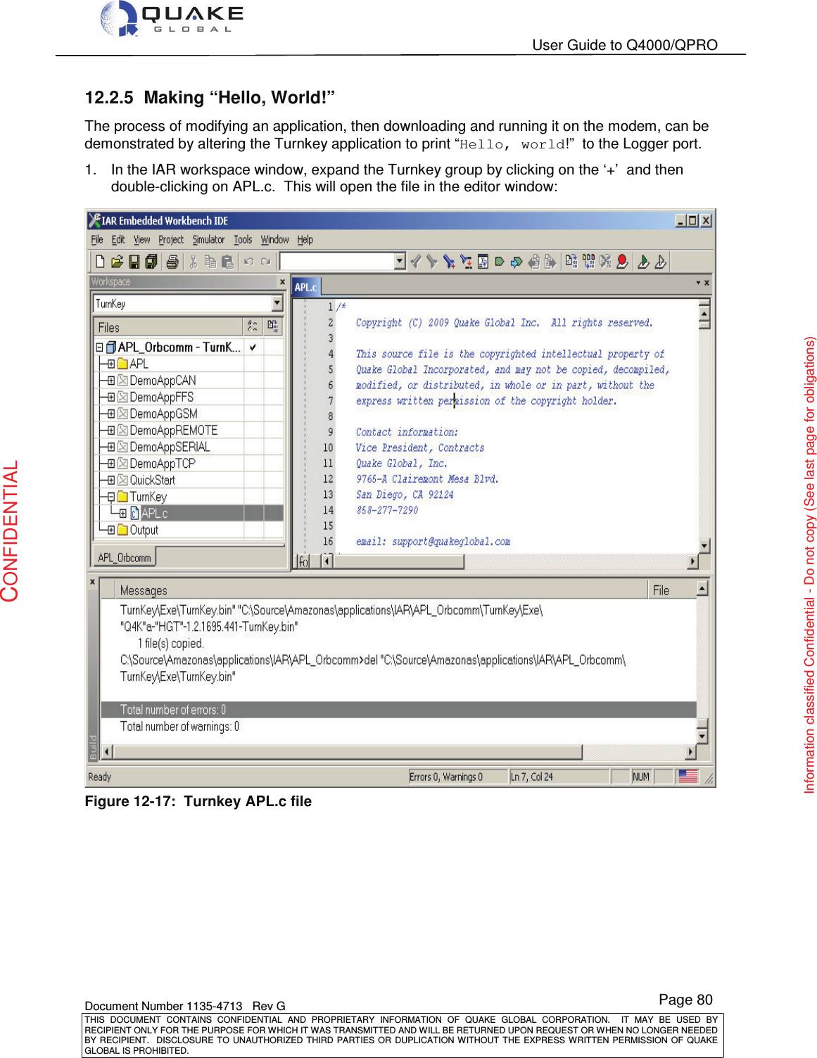   User Guide to Q4000/QPRO    Document Number 1135-4713   Rev G THIS  DOCUMENT  CONTAINS  CONFIDENTIAL  AND  PROPRIETARY  INFORMATION  OF  QUAKE  GLOBAL  CORPORATION.    IT  MAY  BE  USED  BY RECIPIENT ONLY FOR THE PURPOSE FOR WHICH IT WAS TRANSMITTED AND WILL BE RETURNED UPON REQUEST OR WHEN NO LONGER NEEDED BY RECIPIENT.    DISCLOSURE  TO  UNAUTHORIZED  THIRD  PARTIES  OR  DUPLICATION  WITHOUT  THE  EXPRESS  WRITTEN  PERMISSION OF  QUAKE GLOBAL IS PROHIBITED. Page 80 CONFIDENTIAL Information classified Confidential - Do not copy (See last page for obligations) 12.2.5  Making “Hello, World!” The process of modifying an application, then downloading and running it on the modem, can be demonstrated by altering the Turnkey application to print “Hello, world!”  to the Logger port. 1.  In the IAR workspace window, expand the Turnkey group by clicking on the ‘+’  and then double-clicking on APL.c.  This will open the file in the editor window:  Figure 12-17:  Turnkey APL.c file  