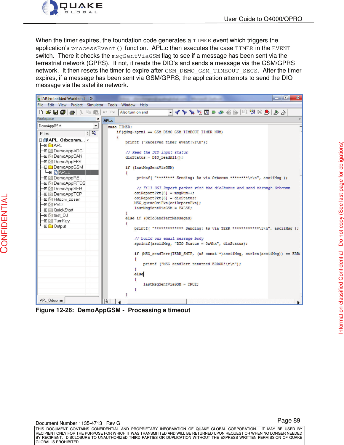   User Guide to Q4000/QPRO    Document Number 1135-4713   Rev G THIS  DOCUMENT  CONTAINS  CONFIDENTIAL  AND  PROPRIETARY  INFORMATION  OF  QUAKE  GLOBAL  CORPORATION.    IT  MAY  BE  USED  BY RECIPIENT ONLY FOR THE PURPOSE FOR WHICH IT WAS TRANSMITTED AND WILL BE RETURNED UPON REQUEST OR WHEN NO LONGER NEEDED BY RECIPIENT.    DISCLOSURE  TO  UNAUTHORIZED  THIRD  PARTIES  OR  DUPLICATION  WITHOUT  THE  EXPRESS  WRITTEN  PERMISSION OF  QUAKE GLOBAL IS PROHIBITED. Page 89 CONFIDENTIAL Information classified Confidential - Do not copy (See last page for obligations) When the timer expires, the foundation code generates a TIMER event which triggers the application’s processEvent() function.  APL.c then executes the case TIMER in the EVENT switch.  There it checks the msgSentViaGSM flag to see if a message has been sent via the terrestrial network (GPRS).  If not, it reads the DIO’s and sends a message via the GSM/GPRS network.  It then resets the timer to expire after GSM_DEMO_GSM_TIMEOUT_SECS.  After the timer expires, if a message has been sent via GSM/GPRS, the application attempts to send the DIO message via the satellite network.  Figure 12-26:  DemoAppGSM -  Processing a timeout 