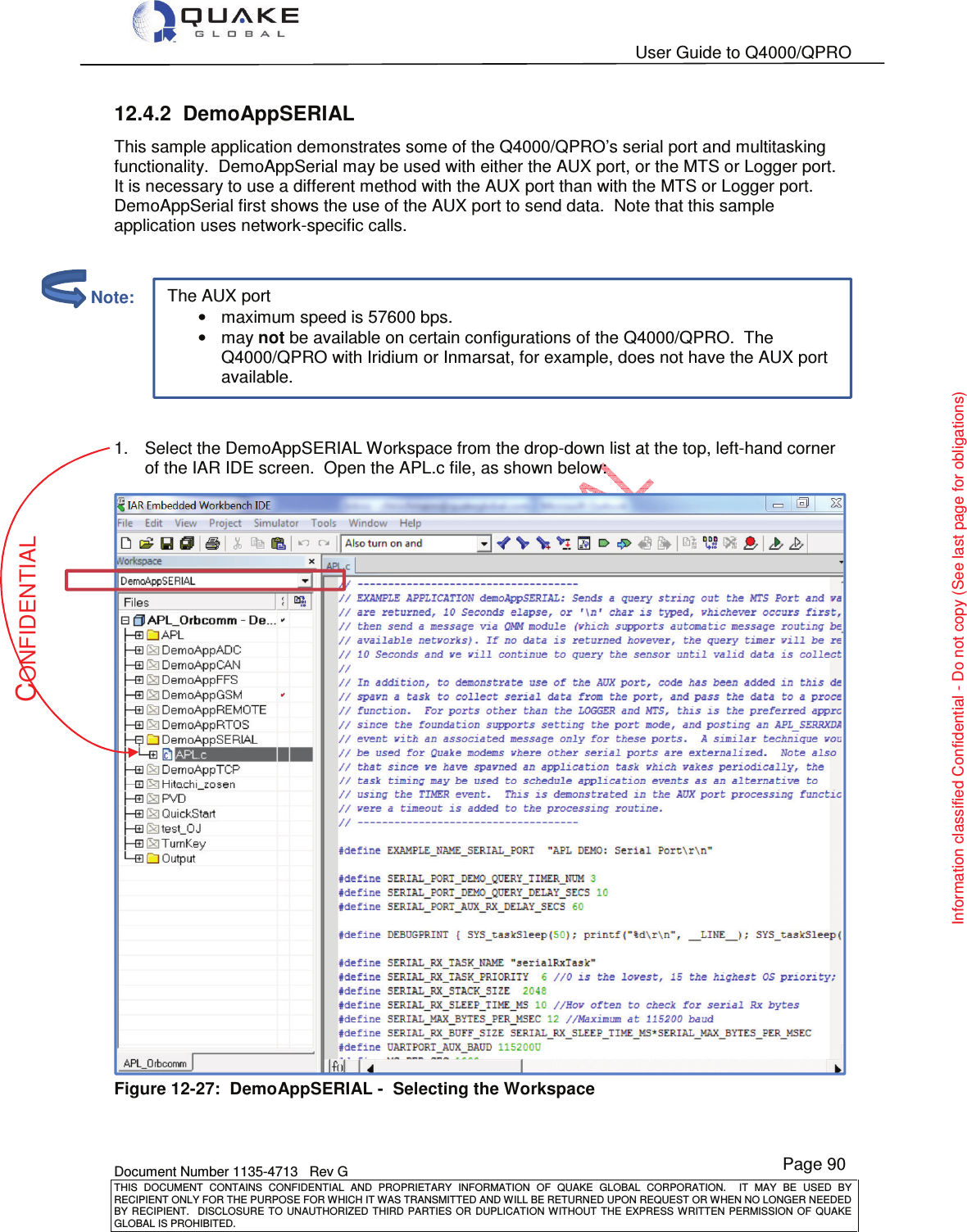   User Guide to Q4000/QPRO    Document Number 1135-4713   Rev G THIS  DOCUMENT  CONTAINS  CONFIDENTIAL  AND  PROPRIETARY  INFORMATION  OF  QUAKE  GLOBAL  CORPORATION.    IT  MAY  BE  USED  BY RECIPIENT ONLY FOR THE PURPOSE FOR WHICH IT WAS TRANSMITTED AND WILL BE RETURNED UPON REQUEST OR WHEN NO LONGER NEEDED BY RECIPIENT.    DISCLOSURE  TO  UNAUTHORIZED  THIRD  PARTIES  OR  DUPLICATION  WITHOUT  THE  EXPRESS  WRITTEN  PERMISSION OF  QUAKE GLOBAL IS PROHIBITED. Page 90 CONFIDENTIAL Information classified Confidential - Do not copy (See last page for obligations) The AUX port •maximum speed is 57600 bps. •may not be available on certain configurations of the Q4000/QPRO.  The Q4000/QPRO with Iridium or Inmarsat, for example, does not have the AUX port available. 12.4.2  DemoAppSERIAL This sample application demonstrates some of the Q4000/QPRO’s serial port and multitasking functionality.  DemoAppSerial may be used with either the AUX port, or the MTS or Logger port.  It is necessary to use a different method with the AUX port than with the MTS or Logger port.  DemoAppSerial first shows the use of the AUX port to send data.  Note that this sample application uses network-specific calls.     1.  Select the DemoAppSERIAL Workspace from the drop-down list at the top, left-hand corner of the IAR IDE screen.  Open the APL.c file, as shown below:  Figure 12-27:  DemoAppSERIAL -  Selecting the Workspace          Note: 