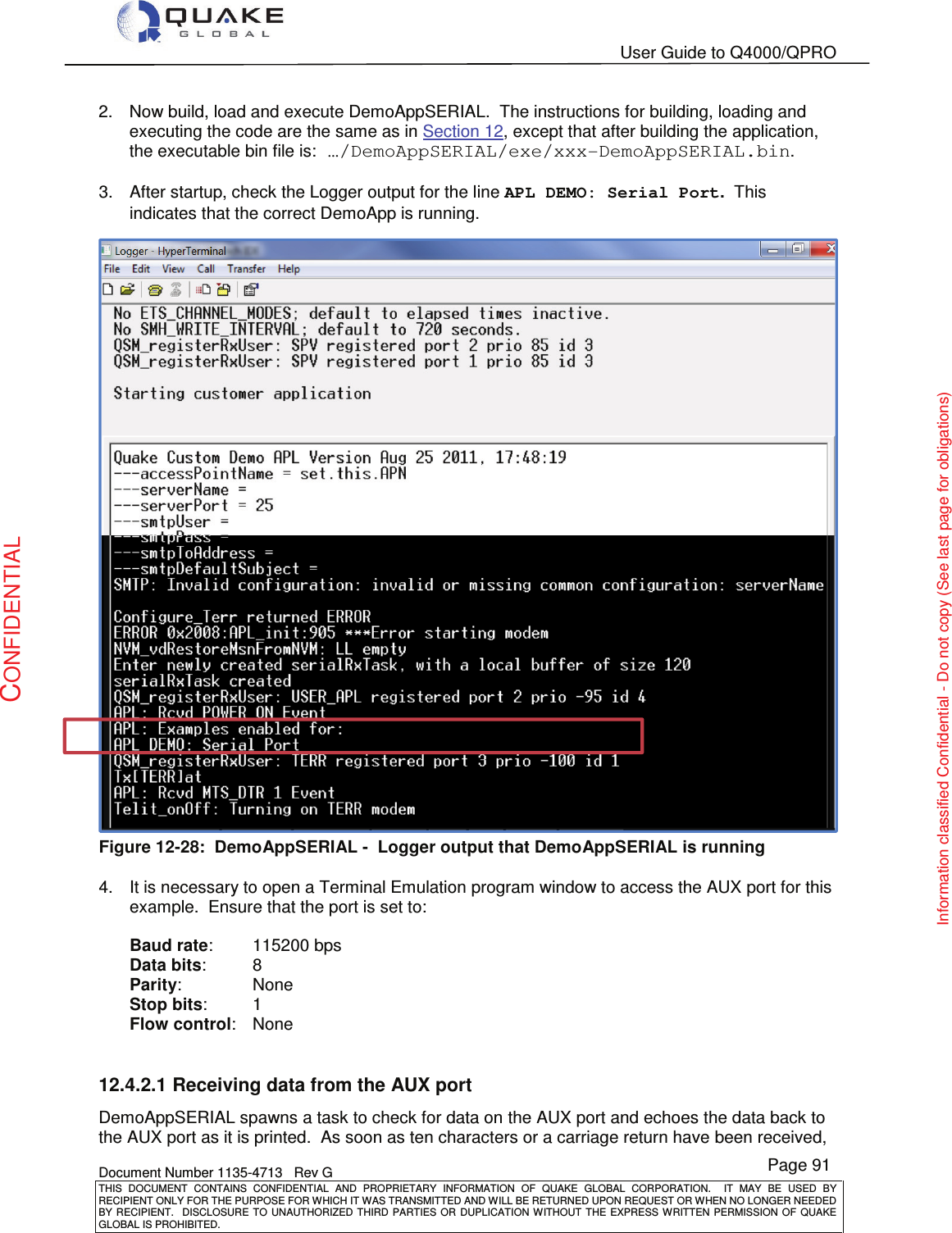   User Guide to Q4000/QPRO    Document Number 1135-4713   Rev G THIS  DOCUMENT  CONTAINS  CONFIDENTIAL  AND  PROPRIETARY  INFORMATION  OF  QUAKE  GLOBAL  CORPORATION.    IT  MAY  BE  USED  BY RECIPIENT ONLY FOR THE PURPOSE FOR WHICH IT WAS TRANSMITTED AND WILL BE RETURNED UPON REQUEST OR WHEN NO LONGER NEEDED BY RECIPIENT.    DISCLOSURE  TO  UNAUTHORIZED  THIRD  PARTIES  OR  DUPLICATION  WITHOUT  THE  EXPRESS  WRITTEN  PERMISSION OF  QUAKE GLOBAL IS PROHIBITED. Page 91 CONFIDENTIAL Information classified Confidential - Do not copy (See last page for obligations) 2.  Now build, load and execute DemoAppSERIAL.  The instructions for building, loading and executing the code are the same as in Section 12, except that after building the application, the executable bin file is: …/DemoAppSERIAL/exe/xxx-DemoAppSERIAL.bin.  3.  After startup, check the Logger output for the line APL DEMO: Serial Port.  This indicates that the correct DemoApp is running.    Figure 12-28:  DemoAppSERIAL -  Logger output that DemoAppSERIAL is running  4.  It is necessary to open a Terminal Emulation program window to access the AUX port for this example.  Ensure that the port is set to:  Baud rate:   115200 bps Data bits:   8 Parity:   None Stop bits:   1 Flow control:   None  12.4.2.1 Receiving data from the AUX port DemoAppSERIAL spawns a task to check for data on the AUX port and echoes the data back to the AUX port as it is printed.  As soon as ten characters or a carriage return have been received, 