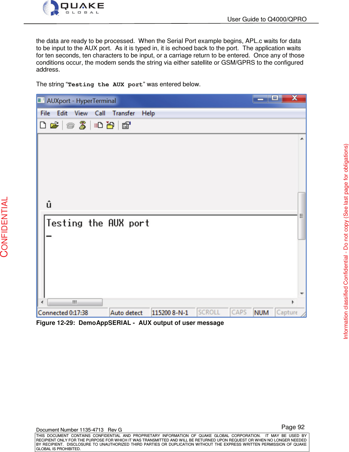   User Guide to Q4000/QPRO    Document Number 1135-4713   Rev G THIS  DOCUMENT  CONTAINS  CONFIDENTIAL  AND  PROPRIETARY  INFORMATION  OF  QUAKE  GLOBAL  CORPORATION.    IT  MAY  BE  USED  BY RECIPIENT ONLY FOR THE PURPOSE FOR WHICH IT WAS TRANSMITTED AND WILL BE RETURNED UPON REQUEST OR WHEN NO LONGER NEEDED BY RECIPIENT.    DISCLOSURE  TO  UNAUTHORIZED  THIRD  PARTIES  OR  DUPLICATION  WITHOUT  THE  EXPRESS  WRITTEN  PERMISSION OF  QUAKE GLOBAL IS PROHIBITED. Page 92 CONFIDENTIAL Information classified Confidential - Do not copy (See last page for obligations) the data are ready to be processed.  When the Serial Port example begins, APL.c waits for data to be input to the AUX port.  As it is typed in, it is echoed back to the port.  The application waits for ten seconds, ten characters to be input, or a carriage return to be entered.  Once any of those conditions occur, the modem sends the string via either satellite or GSM/GPRS to the configured address.  The string “Testing the AUX port” was entered below.  Figure 12-29:  DemoAppSERIAL -  AUX output of user message 