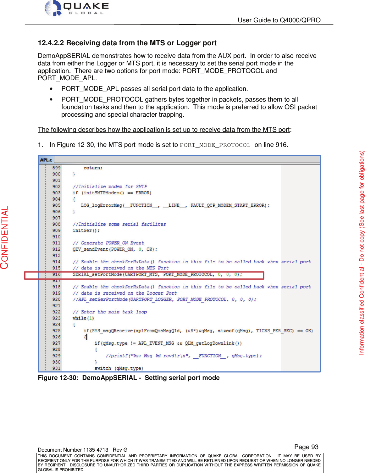   User Guide to Q4000/QPRO    Document Number 1135-4713   Rev G THIS  DOCUMENT  CONTAINS  CONFIDENTIAL  AND  PROPRIETARY  INFORMATION  OF  QUAKE  GLOBAL  CORPORATION.    IT  MAY  BE  USED  BY RECIPIENT ONLY FOR THE PURPOSE FOR WHICH IT WAS TRANSMITTED AND WILL BE RETURNED UPON REQUEST OR WHEN NO LONGER NEEDED BY RECIPIENT.    DISCLOSURE  TO  UNAUTHORIZED  THIRD  PARTIES  OR  DUPLICATION  WITHOUT  THE  EXPRESS  WRITTEN  PERMISSION OF  QUAKE GLOBAL IS PROHIBITED. Page 93 CONFIDENTIAL Information classified Confidential - Do not copy (See last page for obligations) 12.4.2.2 Receiving data from the MTS or Logger port DemoAppSERIAL demonstrates how to receive data from the AUX port.  In order to also receive data from either the Logger or MTS port, it is necessary to set the serial port mode in the application.  There are two options for port mode: PORT_MODE_PROTOCOL and PORT_MODE_APL. •  PORT_MODE_APL passes all serial port data to the application. •  PORT_MODE_PROTOCOL gathers bytes together in packets, passes them to all foundation tasks and then to the application.  This mode is preferred to allow OSI packet processing and special character trapping.  The following describes how the application is set up to receive data from the MTS port:  1.  In Figure 12-30, the MTS port mode is set to PORT_MODE_PROTOCOL on line 916.  Figure 12-30:  DemoAppSERIAL -  Setting serial port mode 