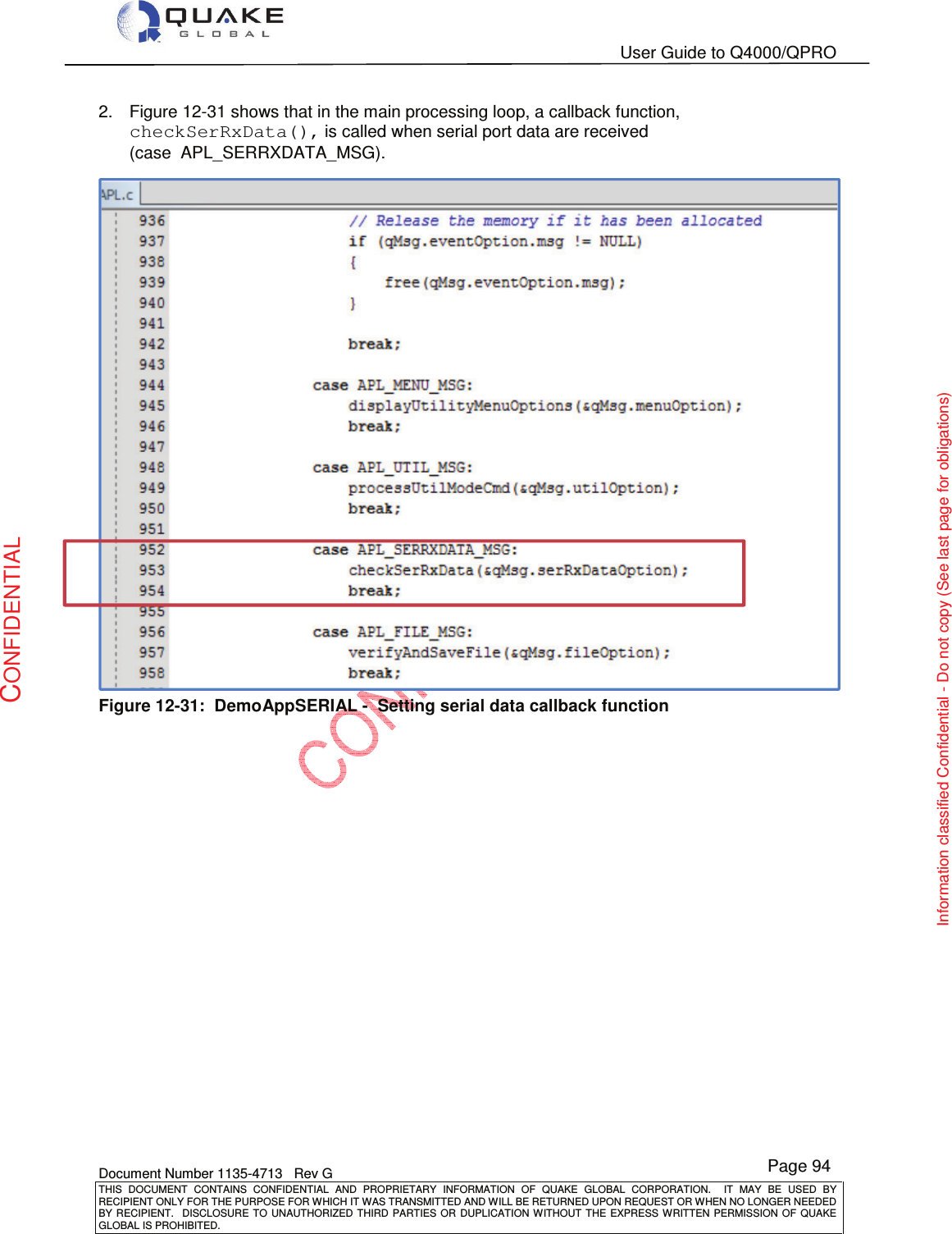   User Guide to Q4000/QPRO    Document Number 1135-4713   Rev G THIS  DOCUMENT  CONTAINS  CONFIDENTIAL  AND  PROPRIETARY  INFORMATION  OF  QUAKE  GLOBAL  CORPORATION.    IT  MAY  BE  USED  BY RECIPIENT ONLY FOR THE PURPOSE FOR WHICH IT WAS TRANSMITTED AND WILL BE RETURNED UPON REQUEST OR WHEN NO LONGER NEEDED BY RECIPIENT.    DISCLOSURE  TO  UNAUTHORIZED  THIRD  PARTIES  OR  DUPLICATION  WITHOUT  THE  EXPRESS  WRITTEN  PERMISSION OF  QUAKE GLOBAL IS PROHIBITED. Page 94 CONFIDENTIAL Information classified Confidential - Do not copy (See last page for obligations) 2.  Figure 12-31 shows that in the main processing loop, a callback function, checkSerRxData(), is called when serial port data are received (case  APL_SERRXDATA_MSG).  Figure 12-31:  DemoAppSERIAL -  Setting serial data callback function 