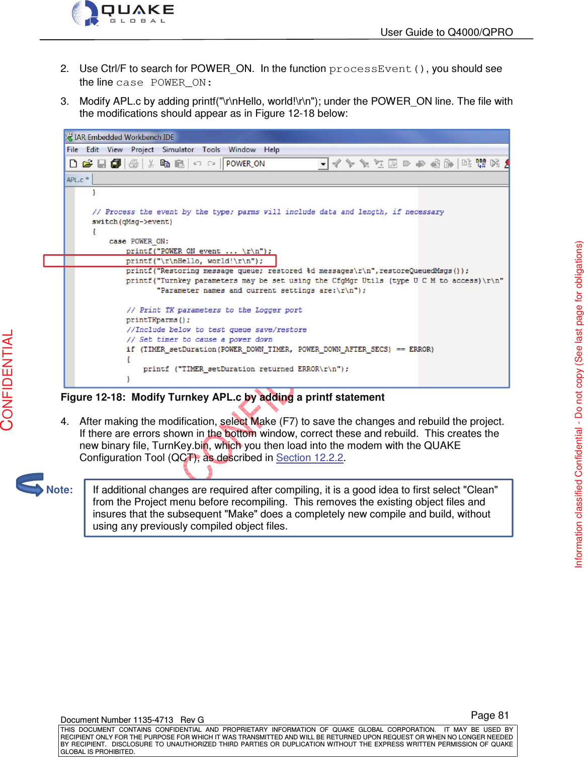   User Guide to Q4000/QPRO    Document Number 1135-4713   Rev G THIS  DOCUMENT  CONTAINS  CONFIDENTIAL  AND  PROPRIETARY  INFORMATION  OF  QUAKE  GLOBAL  CORPORATION.    IT  MAY  BE  USED  BY RECIPIENT ONLY FOR THE PURPOSE FOR WHICH IT WAS TRANSMITTED AND WILL BE RETURNED UPON REQUEST OR WHEN NO LONGER NEEDED BY RECIPIENT.    DISCLOSURE  TO  UNAUTHORIZED  THIRD  PARTIES  OR  DUPLICATION  WITHOUT  THE  EXPRESS  WRITTEN  PERMISSION OF  QUAKE GLOBAL IS PROHIBITED. Page 81 CONFIDENTIAL Information classified Confidential - Do not copy (See last page for obligations) If additional changes are required after compiling, it is a good idea to first select &quot;Clean&quot; from the Project menu before recompiling.  This removes the existing object files and insures that the subsequent &quot;Make&quot; does a completely new compile and build, without using any previously compiled object files. 2.  Use Ctrl/F to search for POWER_ON.  In the function processEvent(), you should see the line case POWER_ON:  3.  Modify APL.c by adding printf(&quot;\r\nHello, world!\r\n&quot;); under the POWER_ON line. The file with the modifications should appear as in Figure 12-18 below:    Figure 12-18:  Modify Turnkey APL.c by adding a printf statement  4.  After making the modification, select Make (F7) to save the changes and rebuild the project. If there are errors shown in the bottom window, correct these and rebuild.  This creates the new binary file, TurnKey.bin, which you then load into the modem with the QUAKE Configuration Tool (QCT), as described in Section 12.2.2.           Note: 