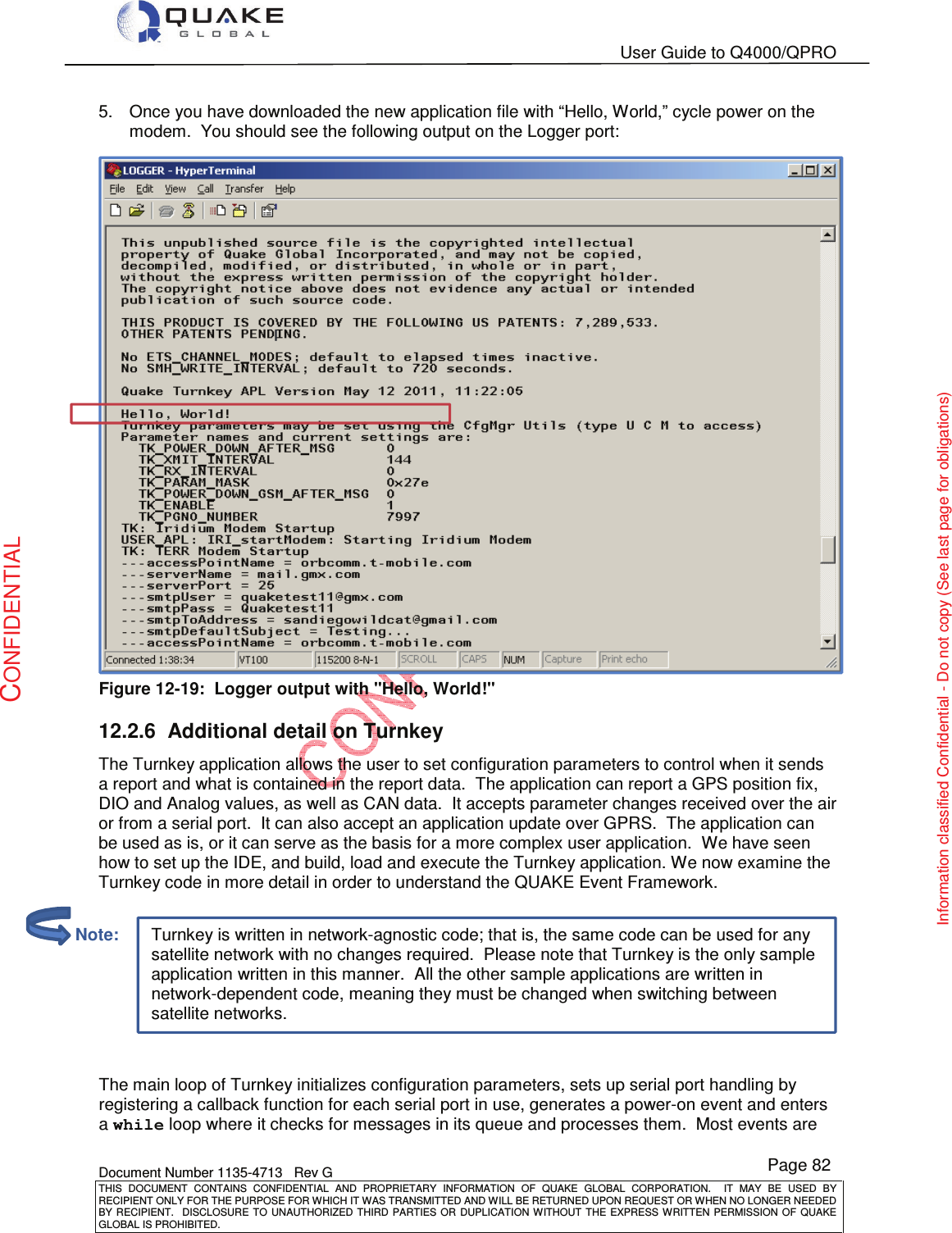   User Guide to Q4000/QPRO    Document Number 1135-4713   Rev G THIS  DOCUMENT  CONTAINS  CONFIDENTIAL  AND  PROPRIETARY  INFORMATION  OF  QUAKE  GLOBAL  CORPORATION.    IT  MAY  BE  USED  BY RECIPIENT ONLY FOR THE PURPOSE FOR WHICH IT WAS TRANSMITTED AND WILL BE RETURNED UPON REQUEST OR WHEN NO LONGER NEEDED BY RECIPIENT.    DISCLOSURE  TO  UNAUTHORIZED  THIRD  PARTIES  OR  DUPLICATION  WITHOUT  THE  EXPRESS  WRITTEN  PERMISSION OF  QUAKE GLOBAL IS PROHIBITED. Page 82 CONFIDENTIAL Information classified Confidential - Do not copy (See last page for obligations) Turnkey is written in network-agnostic code; that is, the same code can be used for any satellite network with no changes required.  Please note that Turnkey is the only sample application written in this manner.  All the other sample applications are written in network-dependent code, meaning they must be changed when switching between satellite networks. 5.  Once you have downloaded the new application file with “Hello, World,” cycle power on the modem.  You should see the following output on the Logger port:  Figure 12-19:  Logger output with &quot;Hello, World!&quot; 12.2.6  Additional detail on Turnkey The Turnkey application allows the user to set configuration parameters to control when it sends a report and what is contained in the report data.  The application can report a GPS position fix, DIO and Analog values, as well as CAN data.  It accepts parameter changes received over the air or from a serial port.  It can also accept an application update over GPRS.  The application can be used as is, or it can serve as the basis for a more complex user application.  We have seen how to set up the IDE, and build, load and execute the Turnkey application. We now examine the Turnkey code in more detail in order to understand the QUAKE Event Framework.    The main loop of Turnkey initializes configuration parameters, sets up serial port handling by registering a callback function for each serial port in use, generates a power-on event and enters a while loop where it checks for messages in its queue and processes them.  Most events are         Note: 