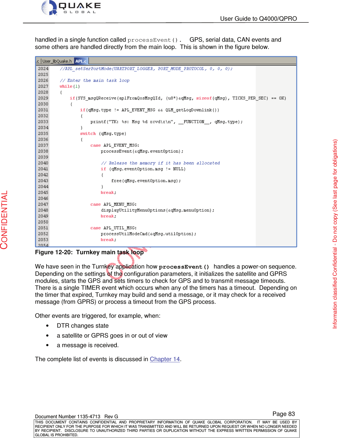   User Guide to Q4000/QPRO    Document Number 1135-4713   Rev G THIS  DOCUMENT  CONTAINS  CONFIDENTIAL  AND  PROPRIETARY  INFORMATION  OF  QUAKE  GLOBAL  CORPORATION.    IT  MAY  BE  USED  BY RECIPIENT ONLY FOR THE PURPOSE FOR WHICH IT WAS TRANSMITTED AND WILL BE RETURNED UPON REQUEST OR WHEN NO LONGER NEEDED BY RECIPIENT.    DISCLOSURE  TO  UNAUTHORIZED  THIRD  PARTIES  OR  DUPLICATION  WITHOUT  THE  EXPRESS  WRITTEN  PERMISSION OF  QUAKE GLOBAL IS PROHIBITED. Page 83 CONFIDENTIAL Information classified Confidential - Do not copy (See last page for obligations) handled in a single function called processEvent().  GPS, serial data, CAN events and some others are handled directly from the main loop.  This is shown in the figure below.  Figure 12-20:  Turnkey main task loop  We have seen in the Turnkey application how processEvent() handles a power-on sequence.    Depending on the settings of the configuration parameters, it initializes the satellite and GPRS modules, starts the GPS and sets timers to check for GPS and to transmit message timeouts.  There is a single TIMER event which occurs when any of the timers has a timeout.  Depending on the timer that expired, Turnkey may build and send a message, or it may check for a received message (from GPRS) or process a timeout from the GPS process.    Other events are triggered, for example, when: •  DTR changes state •  a satellite or GPRS goes in or out of view •  a message is received.  The complete list of events is discussed in Chapter 14.  