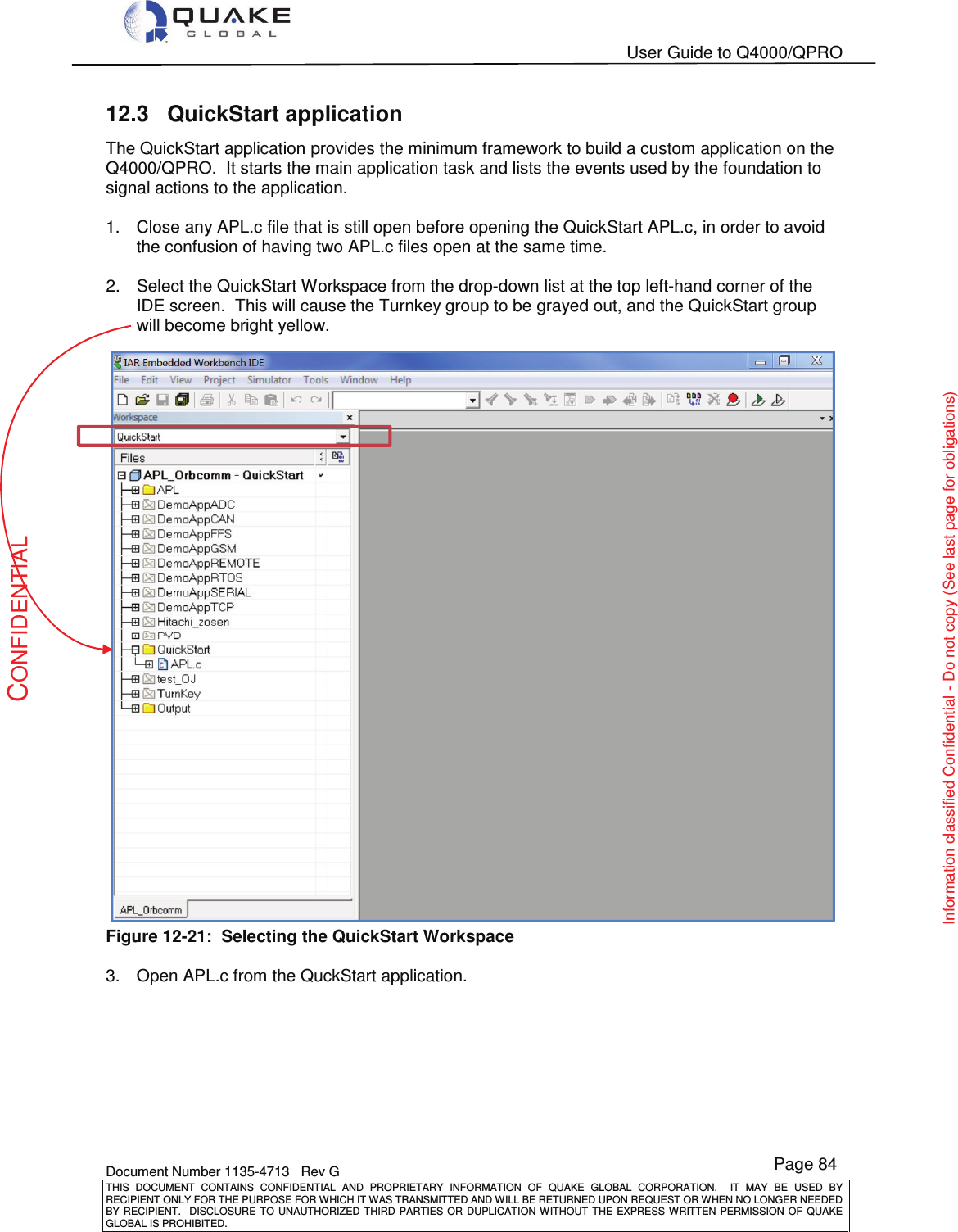   User Guide to Q4000/QPRO    Document Number 1135-4713   Rev G THIS  DOCUMENT  CONTAINS  CONFIDENTIAL  AND  PROPRIETARY  INFORMATION  OF  QUAKE  GLOBAL  CORPORATION.    IT  MAY  BE  USED  BY RECIPIENT ONLY FOR THE PURPOSE FOR WHICH IT WAS TRANSMITTED AND WILL BE RETURNED UPON REQUEST OR WHEN NO LONGER NEEDED BY RECIPIENT.    DISCLOSURE  TO  UNAUTHORIZED  THIRD  PARTIES  OR  DUPLICATION  WITHOUT  THE  EXPRESS  WRITTEN  PERMISSION OF  QUAKE GLOBAL IS PROHIBITED. Page 84 CONFIDENTIAL Information classified Confidential - Do not copy (See last page for obligations) 12.3  QuickStart application The QuickStart application provides the minimum framework to build a custom application on the Q4000/QPRO.  It starts the main application task and lists the events used by the foundation to signal actions to the application.  1.  Close any APL.c file that is still open before opening the QuickStart APL.c, in order to avoid the confusion of having two APL.c files open at the same time.    2.  Select the QuickStart Workspace from the drop-down list at the top left-hand corner of the IDE screen.  This will cause the Turnkey group to be grayed out, and the QuickStart group will become bright yellow.    Figure 12-21:  Selecting the QuickStart Workspace  3.  Open APL.c from the QuckStart application.    