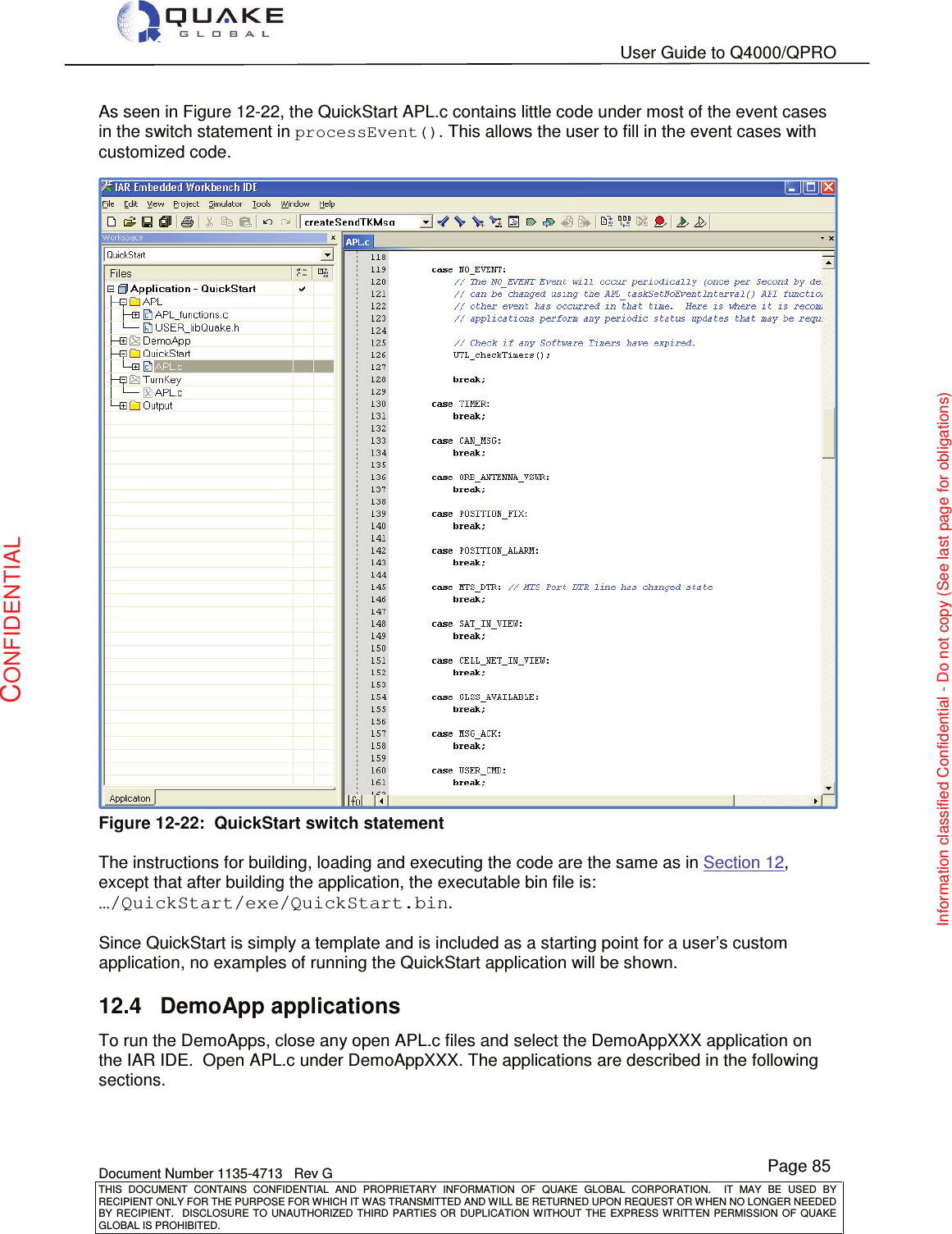   User Guide to Q4000/QPRO    Document Number 1135-4713   Rev G THIS  DOCUMENT  CONTAINS  CONFIDENTIAL  AND  PROPRIETARY  INFORMATION  OF  QUAKE  GLOBAL  CORPORATION.    IT  MAY  BE  USED  BY RECIPIENT ONLY FOR THE PURPOSE FOR WHICH IT WAS TRANSMITTED AND WILL BE RETURNED UPON REQUEST OR WHEN NO LONGER NEEDED BY RECIPIENT.    DISCLOSURE  TO  UNAUTHORIZED  THIRD  PARTIES  OR  DUPLICATION  WITHOUT  THE  EXPRESS  WRITTEN  PERMISSION OF  QUAKE GLOBAL IS PROHIBITED. Page 85 CONFIDENTIAL Information classified Confidential - Do not copy (See last page for obligations) As seen in Figure 12-22, the QuickStart APL.c contains little code under most of the event cases in the switch statement in processEvent(). This allows the user to fill in the event cases with customized code.  Figure 12-22:  QuickStart switch statement  The instructions for building, loading and executing the code are the same as in Section 12, except that after building the application, the executable bin file is: …/QuickStart/exe/QuickStart.bin.  Since QuickStart is simply a template and is included as a starting point for a user’s custom application, no examples of running the QuickStart application will be shown. 12.4  DemoApp applications To run the DemoApps, close any open APL.c files and select the DemoAppXXX application on the IAR IDE.  Open APL.c under DemoAppXXX. The applications are described in the following sections. 