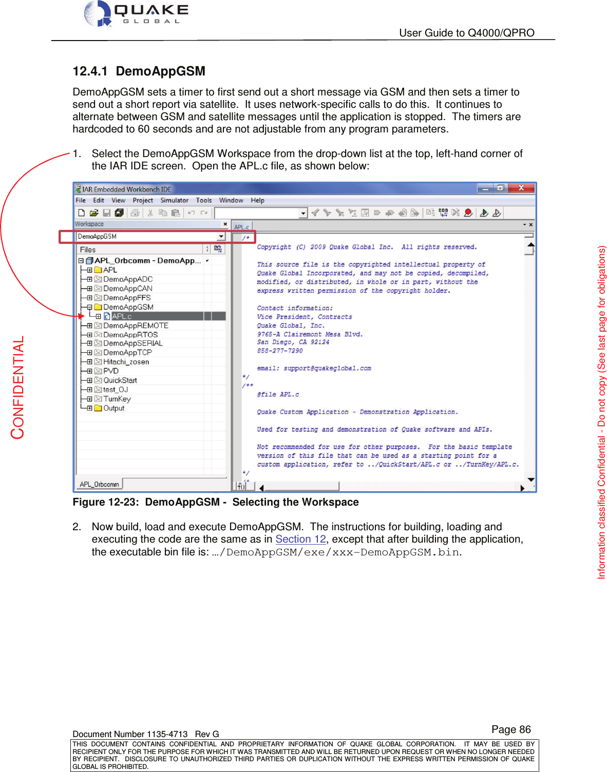   User Guide to Q4000/QPRO    Document Number 1135-4713   Rev G THIS  DOCUMENT  CONTAINS  CONFIDENTIAL  AND  PROPRIETARY  INFORMATION  OF  QUAKE  GLOBAL  CORPORATION.    IT  MAY  BE  USED  BY RECIPIENT ONLY FOR THE PURPOSE FOR WHICH IT WAS TRANSMITTED AND WILL BE RETURNED UPON REQUEST OR WHEN NO LONGER NEEDED BY RECIPIENT.    DISCLOSURE  TO  UNAUTHORIZED  THIRD  PARTIES  OR  DUPLICATION  WITHOUT  THE  EXPRESS  WRITTEN  PERMISSION OF  QUAKE GLOBAL IS PROHIBITED. Page 86 CONFIDENTIAL Information classified Confidential - Do not copy (See last page for obligations) 12.4.1  DemoAppGSM DemoAppGSM sets a timer to first send out a short message via GSM and then sets a timer to send out a short report via satellite.  It uses network-specific calls to do this.  It continues to alternate between GSM and satellite messages until the application is stopped.  The timers are hardcoded to 60 seconds and are not adjustable from any program parameters.  1.  Select the DemoAppGSM Workspace from the drop-down list at the top, left-hand corner of the IAR IDE screen.  Open the APL.c file, as shown below:  Figure 12-23:  DemoAppGSM -  Selecting the Workspace  2.  Now build, load and execute DemoAppGSM.  The instructions for building, loading and executing the code are the same as in Section 12, except that after building the application, the executable bin file is: …/DemoAppGSM/exe/xxx-DemoAppGSM.bin.  