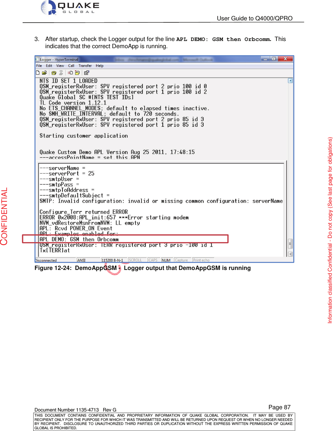   User Guide to Q4000/QPRO    Document Number 1135-4713   Rev G THIS  DOCUMENT  CONTAINS  CONFIDENTIAL  AND  PROPRIETARY  INFORMATION  OF  QUAKE  GLOBAL  CORPORATION.    IT  MAY  BE  USED  BY RECIPIENT ONLY FOR THE PURPOSE FOR WHICH IT WAS TRANSMITTED AND WILL BE RETURNED UPON REQUEST OR WHEN NO LONGER NEEDED BY RECIPIENT.    DISCLOSURE  TO  UNAUTHORIZED  THIRD  PARTIES  OR  DUPLICATION  WITHOUT  THE  EXPRESS  WRITTEN  PERMISSION OF  QUAKE GLOBAL IS PROHIBITED. Page 87 CONFIDENTIAL Information classified Confidential - Do not copy (See last page for obligations) 3.  After startup, check the Logger output for the line APL DEMO: GSM then Orbcomm.  This indicates that the correct DemoApp is running.  Figure 12-24:  DemoAppGSM -  Logger output that DemoAppGSM is running 