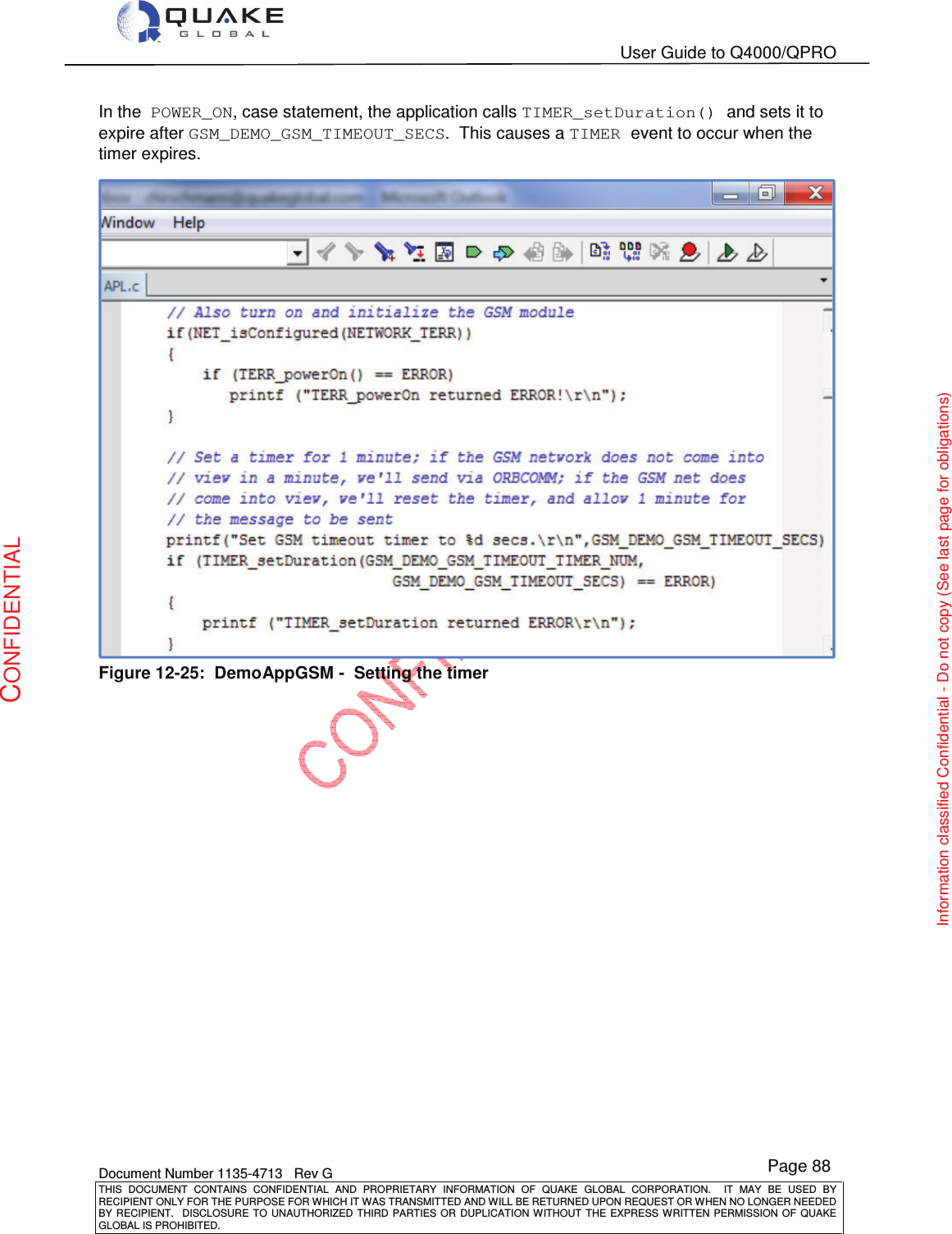   User Guide to Q4000/QPRO    Document Number 1135-4713   Rev G THIS  DOCUMENT  CONTAINS  CONFIDENTIAL  AND  PROPRIETARY  INFORMATION  OF  QUAKE  GLOBAL  CORPORATION.    IT  MAY  BE  USED  BY RECIPIENT ONLY FOR THE PURPOSE FOR WHICH IT WAS TRANSMITTED AND WILL BE RETURNED UPON REQUEST OR WHEN NO LONGER NEEDED BY RECIPIENT.    DISCLOSURE  TO  UNAUTHORIZED  THIRD  PARTIES  OR  DUPLICATION  WITHOUT  THE  EXPRESS  WRITTEN  PERMISSION OF  QUAKE GLOBAL IS PROHIBITED. Page 88 CONFIDENTIAL Information classified Confidential - Do not copy (See last page for obligations) In the  POWER_ON, case statement, the application calls TIMER_setDuration() and sets it to expire after GSM_DEMO_GSM_TIMEOUT_SECS.  This causes a TIMER event to occur when the timer expires.  Figure 12-25:  DemoAppGSM -  Setting the timer 