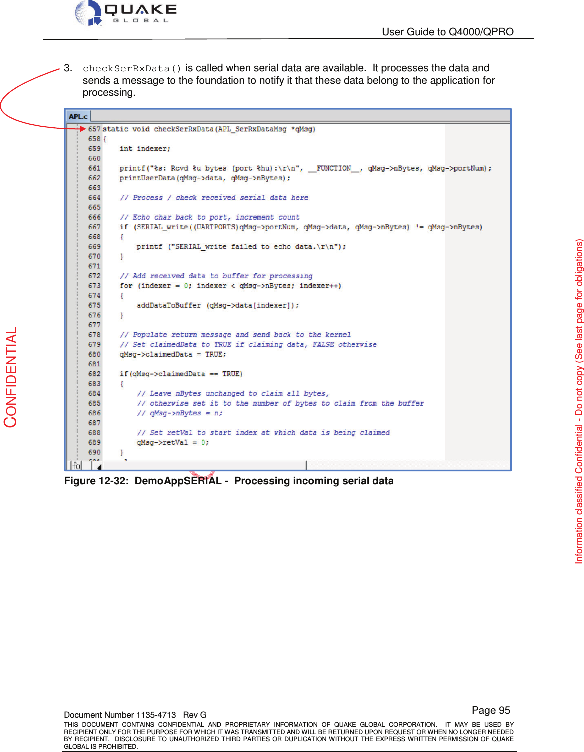   User Guide to Q4000/QPRO    Document Number 1135-4713   Rev G THIS  DOCUMENT  CONTAINS  CONFIDENTIAL  AND  PROPRIETARY  INFORMATION  OF  QUAKE  GLOBAL  CORPORATION.    IT  MAY  BE  USED  BY RECIPIENT ONLY FOR THE PURPOSE FOR WHICH IT WAS TRANSMITTED AND WILL BE RETURNED UPON REQUEST OR WHEN NO LONGER NEEDED BY RECIPIENT.    DISCLOSURE  TO  UNAUTHORIZED  THIRD  PARTIES  OR  DUPLICATION  WITHOUT  THE  EXPRESS  WRITTEN  PERMISSION OF  QUAKE GLOBAL IS PROHIBITED. Page 95 CONFIDENTIAL Information classified Confidential - Do not copy (See last page for obligations) 3.  checkSerRxData() is called when serial data are available.  It processes the data and sends a message to the foundation to notify it that these data belong to the application for processing.  Figure 12-32:  DemoAppSERIAL -  Processing incoming serial data 