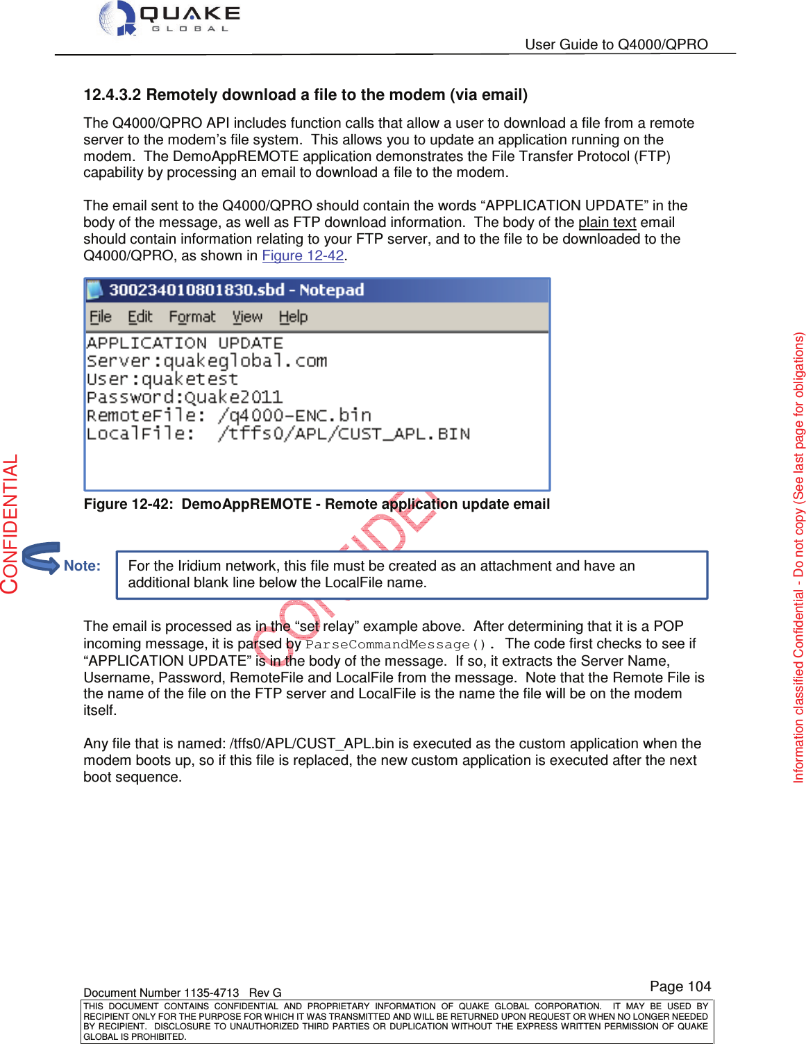   User Guide to Q4000/QPRO    Document Number 1135-4713   Rev G THIS  DOCUMENT  CONTAINS  CONFIDENTIAL  AND  PROPRIETARY  INFORMATION  OF  QUAKE  GLOBAL  CORPORATION.    IT  MAY  BE  USED  BY RECIPIENT ONLY FOR THE PURPOSE FOR WHICH IT WAS TRANSMITTED AND WILL BE RETURNED UPON REQUEST OR WHEN NO LONGER NEEDED BY RECIPIENT.    DISCLOSURE  TO  UNAUTHORIZED  THIRD  PARTIES  OR  DUPLICATION  WITHOUT  THE  EXPRESS  WRITTEN  PERMISSION OF  QUAKE GLOBAL IS PROHIBITED. Page 104 CONFIDENTIAL Information classified Confidential - Do not copy (See last page for obligations) For the Iridium network, this file must be created as an attachment and have an additional blank line below the LocalFile name. 12.4.3.2 Remotely download a file to the modem (via email) The Q4000/QPRO API includes function calls that allow a user to download a file from a remote server to the modem’s file system.  This allows you to update an application running on the modem.  The DemoAppREMOTE application demonstrates the File Transfer Protocol (FTP) capability by processing an email to download a file to the modem.  The email sent to the Q4000/QPRO should contain the words “APPLICATION UPDATE” in the body of the message, as well as FTP download information.  The body of the plain text email should contain information relating to your FTP server, and to the file to be downloaded to the Q4000/QPRO, as shown in Figure 12-42.  Figure 12-42:  DemoAppREMOTE - Remote application update email    The email is processed as in the “set relay” example above.  After determining that it is a POP incoming message, it is parsed by ParseCommandMessage(). The code first checks to see if “APPLICATION UPDATE” is in the body of the message.  If so, it extracts the Server Name, Username, Password, RemoteFile and LocalFile from the message.  Note that the Remote File is the name of the file on the FTP server and LocalFile is the name the file will be on the modem itself.  Any file that is named: /tffs0/APL/CUST_APL.bin is executed as the custom application when the modem boots up, so if this file is replaced, the new custom application is executed after the next boot sequence.           Note: 