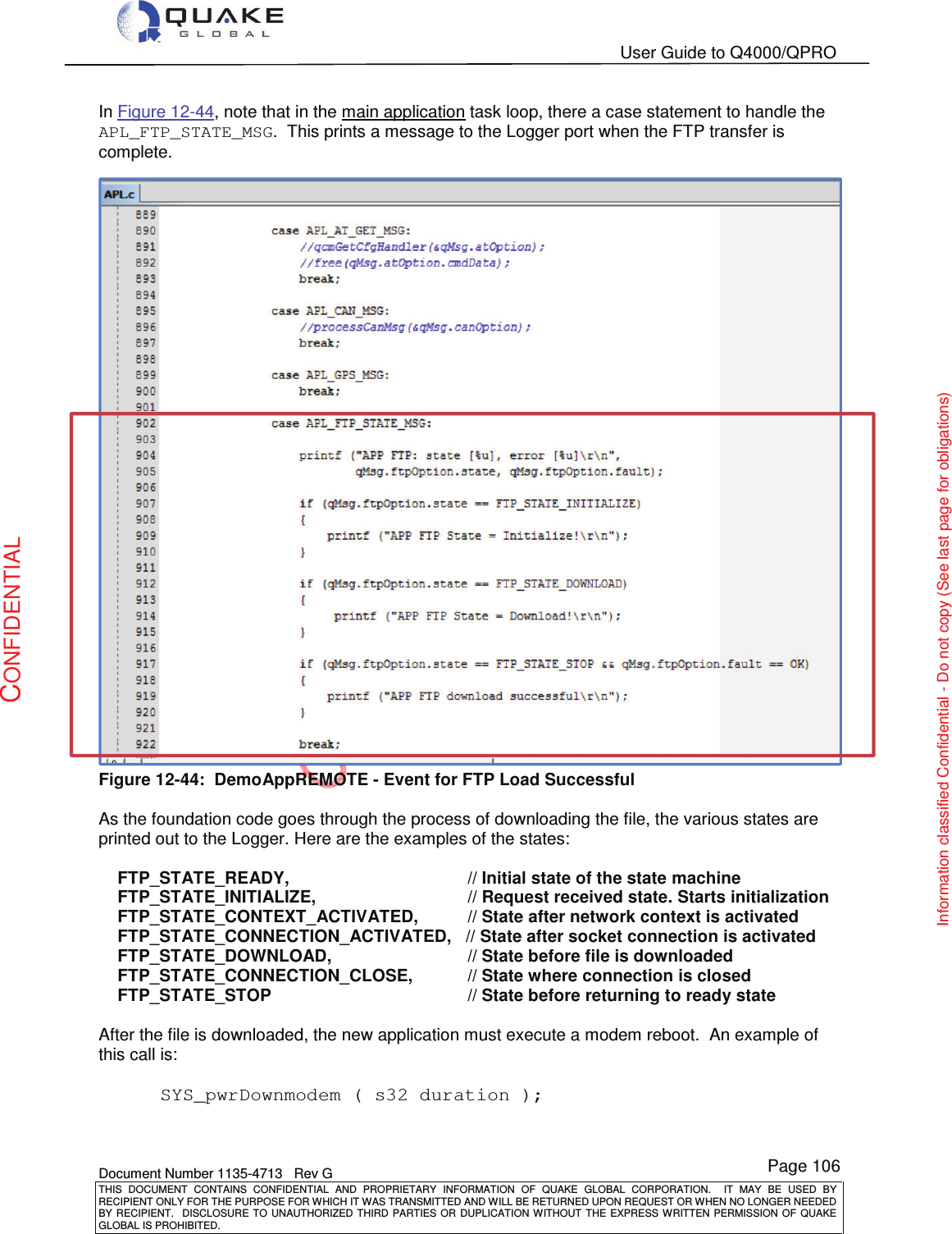   User Guide to Q4000/QPRO    Document Number 1135-4713   Rev G THIS  DOCUMENT  CONTAINS  CONFIDENTIAL  AND  PROPRIETARY  INFORMATION  OF  QUAKE  GLOBAL  CORPORATION.    IT  MAY  BE  USED  BY RECIPIENT ONLY FOR THE PURPOSE FOR WHICH IT WAS TRANSMITTED AND WILL BE RETURNED UPON REQUEST OR WHEN NO LONGER NEEDED BY RECIPIENT.    DISCLOSURE  TO  UNAUTHORIZED  THIRD  PARTIES  OR  DUPLICATION  WITHOUT  THE  EXPRESS  WRITTEN  PERMISSION OF  QUAKE GLOBAL IS PROHIBITED. Page 106 CONFIDENTIAL Information classified Confidential - Do not copy (See last page for obligations) In Figure 12-44, note that in the main application task loop, there a case statement to handle the APL_FTP_STATE_MSG.  This prints a message to the Logger port when the FTP transfer is complete.  Figure 12-44:  DemoAppREMOTE - Event for FTP Load Successful  As the foundation code goes through the process of downloading the file, the various states are printed out to the Logger. Here are the examples of the states:      FTP_STATE_READY,                       // Initial state of the state machine     FTP_STATE_INITIALIZE,                  // Request received state. Starts initialization     FTP_STATE_CONTEXT_ACTIVATED,         // State after network context is activated     FTP_STATE_CONNECTION_ACTIVATED,   // State after socket connection is activated     FTP_STATE_DOWNLOAD,                  // State before file is downloaded     FTP_STATE_CONNECTION_CLOSE,          // State where connection is closed     FTP_STATE_STOP                         // State before returning to ready state  After the file is downloaded, the new application must execute a modem reboot.  An example of this call is:    SYS_pwrDownmodem ( s32 duration );   