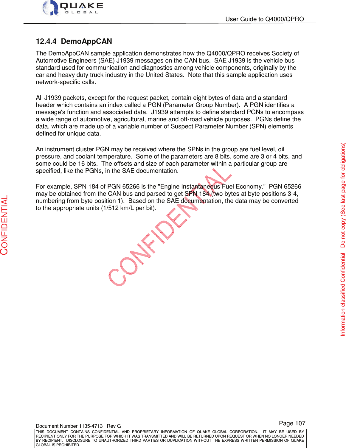   User Guide to Q4000/QPRO    Document Number 1135-4713   Rev G THIS  DOCUMENT  CONTAINS  CONFIDENTIAL  AND  PROPRIETARY  INFORMATION  OF  QUAKE  GLOBAL  CORPORATION.    IT  MAY  BE  USED  BY RECIPIENT ONLY FOR THE PURPOSE FOR WHICH IT WAS TRANSMITTED AND WILL BE RETURNED UPON REQUEST OR WHEN NO LONGER NEEDED BY RECIPIENT.    DISCLOSURE  TO  UNAUTHORIZED  THIRD  PARTIES  OR  DUPLICATION  WITHOUT  THE  EXPRESS  WRITTEN  PERMISSION OF  QUAKE GLOBAL IS PROHIBITED. Page 107 CONFIDENTIAL Information classified Confidential - Do not copy (See last page for obligations) 12.4.4  DemoAppCAN  The DemoAppCAN sample application demonstrates how the Q4000/QPRO receives Society of Automotive Engineers (SAE) J1939 messages on the CAN bus.  SAE J1939 is the vehicle bus standard used for communication and diagnostics among vehicle components, originally by the car and heavy duty truck industry in the United States.  Note that this sample application uses network-specific calls. All J1939 packets, except for the request packet, contain eight bytes of data and a standard header which contains an index called a PGN (Parameter Group Number).  A PGN identifies a message&apos;s function and associated data.  J1939 attempts to define standard PGNs to encompass a wide range of automotive, agricultural, marine and off-road vehicle purposes.  PGNs define the data, which are made up of a variable number of Suspect Parameter Number (SPN) elements defined for unique data. An instrument cluster PGN may be received where the SPNs in the group are fuel level, oil pressure, and coolant temperature.  Some of the parameters are 8 bits, some are 3 or 4 bits, and some could be 16 bits.  The offsets and size of each parameter within a particular group are specified, like the PGNs, in the SAE documentation. For example, SPN 184 of PGN 65266 is the &quot;Engine Instantaneous Fuel Economy.”  PGN 65266 may be obtained from the CAN bus and parsed to get SPN 184 (two bytes at byte positions 3-4, numbering from byte position 1).  Based on the SAE documentation, the data may be converted to the appropriate units (1/512 km/L per bit).  