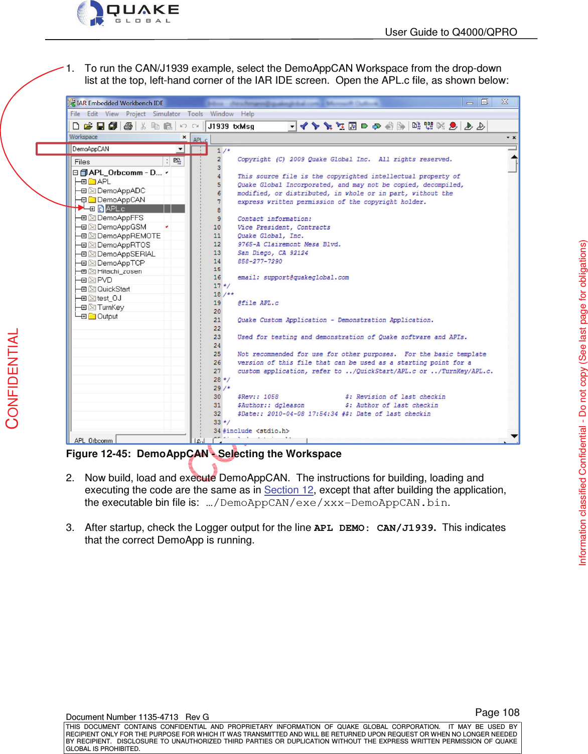   User Guide to Q4000/QPRO    Document Number 1135-4713   Rev G THIS  DOCUMENT  CONTAINS  CONFIDENTIAL  AND  PROPRIETARY  INFORMATION  OF  QUAKE  GLOBAL  CORPORATION.    IT  MAY  BE  USED  BY RECIPIENT ONLY FOR THE PURPOSE FOR WHICH IT WAS TRANSMITTED AND WILL BE RETURNED UPON REQUEST OR WHEN NO LONGER NEEDED BY RECIPIENT.    DISCLOSURE  TO  UNAUTHORIZED  THIRD  PARTIES  OR  DUPLICATION  WITHOUT  THE  EXPRESS  WRITTEN  PERMISSION OF  QUAKE GLOBAL IS PROHIBITED. Page 108 CONFIDENTIAL Information classified Confidential - Do not copy (See last page for obligations) 1.  To run the CAN/J1939 example, select the DemoAppCAN Workspace from the drop-down list at the top, left-hand corner of the IAR IDE screen.  Open the APL.c file, as shown below:  Figure 12-45:  DemoAppCAN - Selecting the Workspace  2.  Now build, load and execute DemoAppCAN.  The instructions for building, loading and executing the code are the same as in Section 12, except that after building the application, the executable bin file is: …/DemoAppCAN/exe/xxx-DemoAppCAN.bin.  3.  After startup, check the Logger output for the line APL DEMO: CAN/J1939.  This indicates that the correct DemoApp is running.  