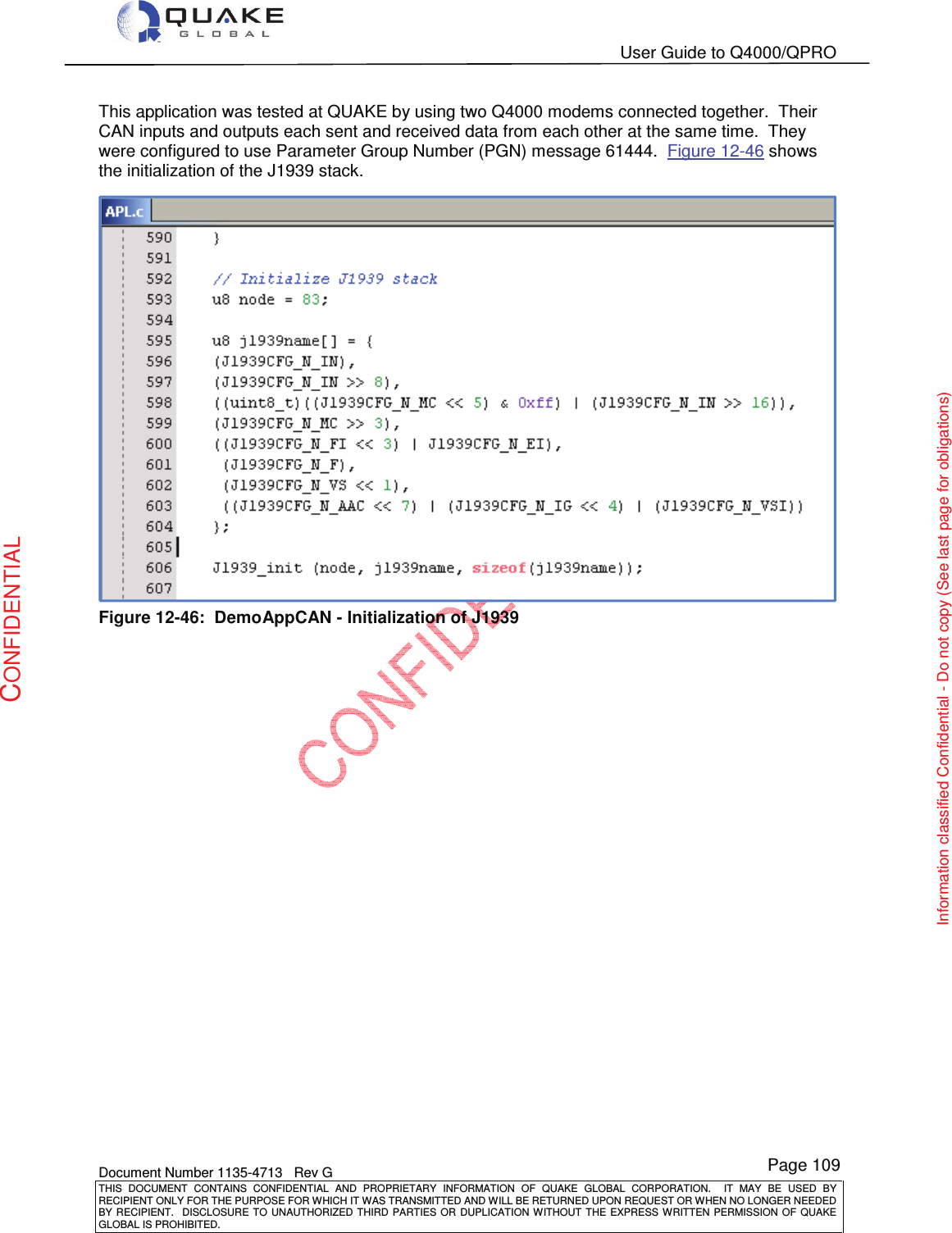   User Guide to Q4000/QPRO    Document Number 1135-4713   Rev G THIS  DOCUMENT  CONTAINS  CONFIDENTIAL  AND  PROPRIETARY  INFORMATION  OF  QUAKE  GLOBAL  CORPORATION.    IT  MAY  BE  USED  BY RECIPIENT ONLY FOR THE PURPOSE FOR WHICH IT WAS TRANSMITTED AND WILL BE RETURNED UPON REQUEST OR WHEN NO LONGER NEEDED BY RECIPIENT.    DISCLOSURE  TO  UNAUTHORIZED  THIRD  PARTIES  OR  DUPLICATION  WITHOUT  THE  EXPRESS  WRITTEN  PERMISSION OF  QUAKE GLOBAL IS PROHIBITED. Page 109 CONFIDENTIAL Information classified Confidential - Do not copy (See last page for obligations) This application was tested at QUAKE by using two Q4000 modems connected together.  Their CAN inputs and outputs each sent and received data from each other at the same time.  They were configured to use Parameter Group Number (PGN) message 61444.  Figure 12-46 shows the initialization of the J1939 stack.  Figure 12-46:  DemoAppCAN - Initialization of J1939 