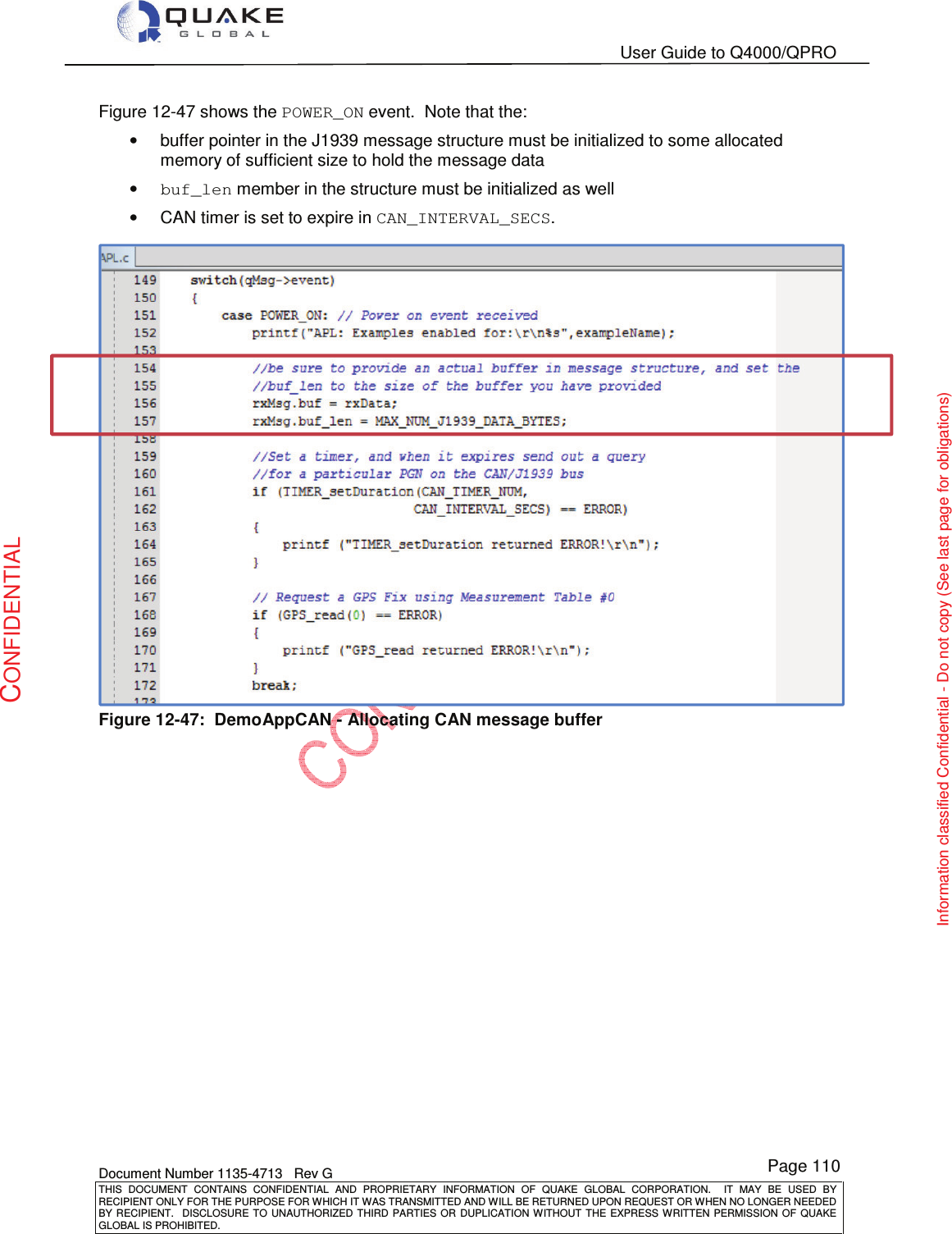   User Guide to Q4000/QPRO    Document Number 1135-4713   Rev G THIS  DOCUMENT  CONTAINS  CONFIDENTIAL  AND  PROPRIETARY  INFORMATION  OF  QUAKE  GLOBAL  CORPORATION.    IT  MAY  BE  USED  BY RECIPIENT ONLY FOR THE PURPOSE FOR WHICH IT WAS TRANSMITTED AND WILL BE RETURNED UPON REQUEST OR WHEN NO LONGER NEEDED BY RECIPIENT.    DISCLOSURE  TO  UNAUTHORIZED  THIRD  PARTIES  OR  DUPLICATION  WITHOUT  THE  EXPRESS  WRITTEN  PERMISSION OF  QUAKE GLOBAL IS PROHIBITED. Page 110 CONFIDENTIAL Information classified Confidential - Do not copy (See last page for obligations) Figure 12-47 shows the POWER_ON event.  Note that the: •  buffer pointer in the J1939 message structure must be initialized to some allocated memory of sufficient size to hold the message data • buf_len member in the structure must be initialized as well •  CAN timer is set to expire in CAN_INTERVAL_SECS.  Figure 12-47:  DemoAppCAN - Allocating CAN message buffer 