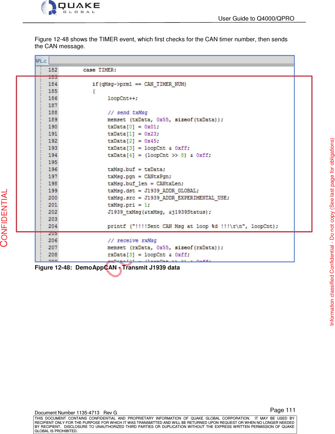   User Guide to Q4000/QPRO    Document Number 1135-4713   Rev G THIS  DOCUMENT  CONTAINS  CONFIDENTIAL  AND  PROPRIETARY  INFORMATION  OF  QUAKE  GLOBAL  CORPORATION.    IT  MAY  BE  USED  BY RECIPIENT ONLY FOR THE PURPOSE FOR WHICH IT WAS TRANSMITTED AND WILL BE RETURNED UPON REQUEST OR WHEN NO LONGER NEEDED BY RECIPIENT.    DISCLOSURE  TO  UNAUTHORIZED  THIRD  PARTIES  OR  DUPLICATION  WITHOUT  THE  EXPRESS  WRITTEN  PERMISSION OF  QUAKE GLOBAL IS PROHIBITED. Page 111 CONFIDENTIAL Information classified Confidential - Do not copy (See last page for obligations) Figure 12-48 shows the TIMER event, which first checks for the CAN timer number, then sends the CAN message.  Figure 12-48:  DemoAppCAN - Transmit J1939 data  