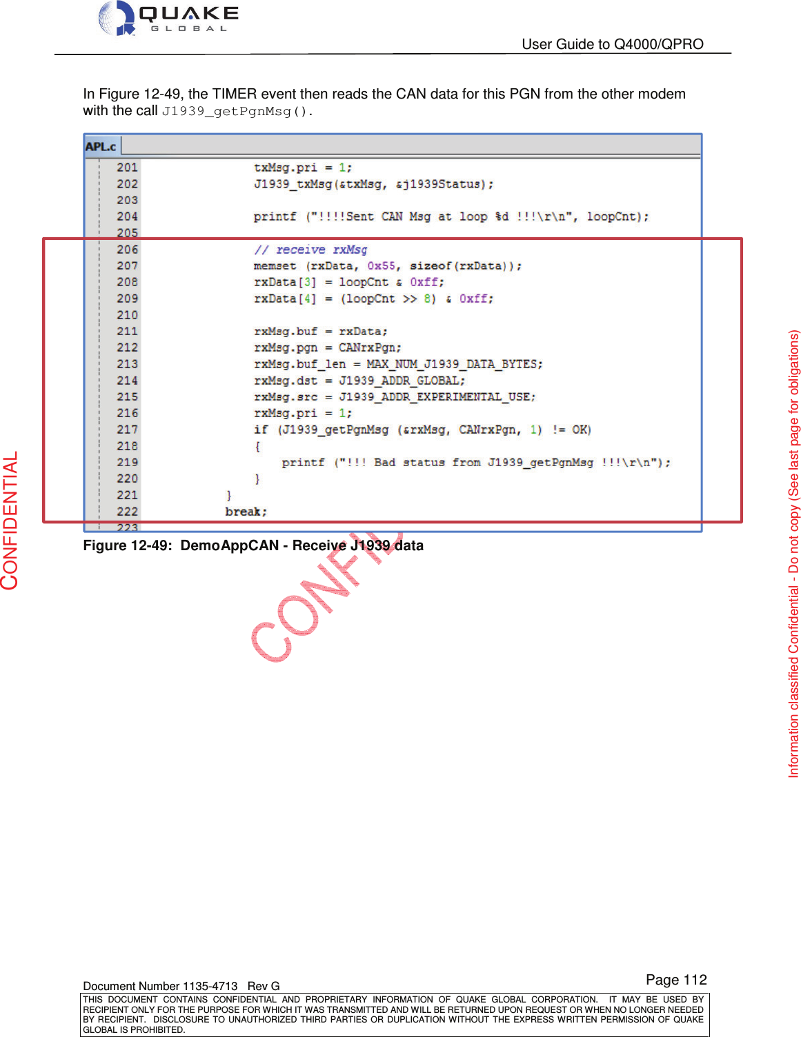   User Guide to Q4000/QPRO    Document Number 1135-4713   Rev G THIS  DOCUMENT  CONTAINS  CONFIDENTIAL  AND  PROPRIETARY  INFORMATION  OF  QUAKE  GLOBAL  CORPORATION.    IT  MAY  BE  USED  BY RECIPIENT ONLY FOR THE PURPOSE FOR WHICH IT WAS TRANSMITTED AND WILL BE RETURNED UPON REQUEST OR WHEN NO LONGER NEEDED BY RECIPIENT.    DISCLOSURE  TO  UNAUTHORIZED  THIRD  PARTIES  OR  DUPLICATION  WITHOUT  THE  EXPRESS  WRITTEN  PERMISSION OF  QUAKE GLOBAL IS PROHIBITED. Page 112 CONFIDENTIAL Information classified Confidential - Do not copy (See last page for obligations) In Figure 12-49, the TIMER event then reads the CAN data for this PGN from the other modem with the call J1939_getPgnMsg().  Figure 12-49:  DemoAppCAN - Receive J1939 data  
