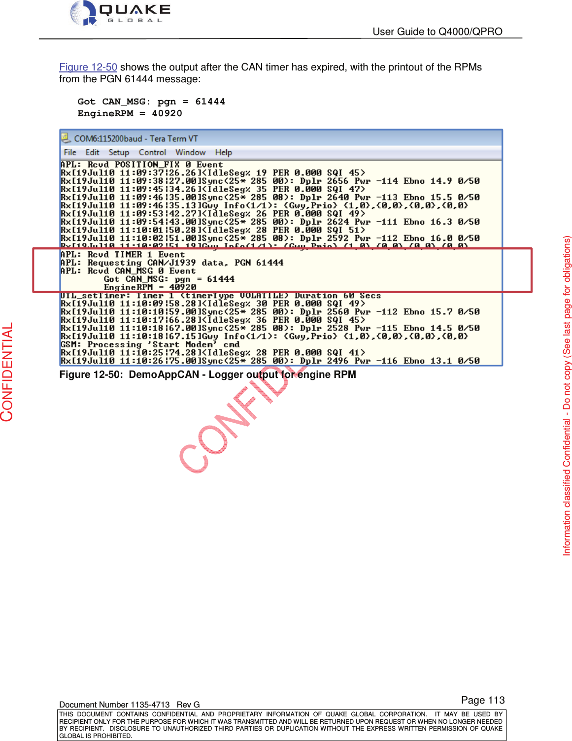   User Guide to Q4000/QPRO    Document Number 1135-4713   Rev G THIS  DOCUMENT  CONTAINS  CONFIDENTIAL  AND  PROPRIETARY  INFORMATION  OF  QUAKE  GLOBAL  CORPORATION.    IT  MAY  BE  USED  BY RECIPIENT ONLY FOR THE PURPOSE FOR WHICH IT WAS TRANSMITTED AND WILL BE RETURNED UPON REQUEST OR WHEN NO LONGER NEEDED BY RECIPIENT.    DISCLOSURE  TO  UNAUTHORIZED  THIRD  PARTIES  OR  DUPLICATION  WITHOUT  THE  EXPRESS  WRITTEN  PERMISSION OF  QUAKE GLOBAL IS PROHIBITED. Page 113 CONFIDENTIAL Information classified Confidential - Do not copy (See last page for obligations) Figure 12-50 shows the output after the CAN timer has expired, with the printout of the RPMs from the PGN 61444 message:      Got CAN_MSG: pgn = 61444    EngineRPM = 40920  Figure 12-50:  DemoAppCAN - Logger output for engine RPM   