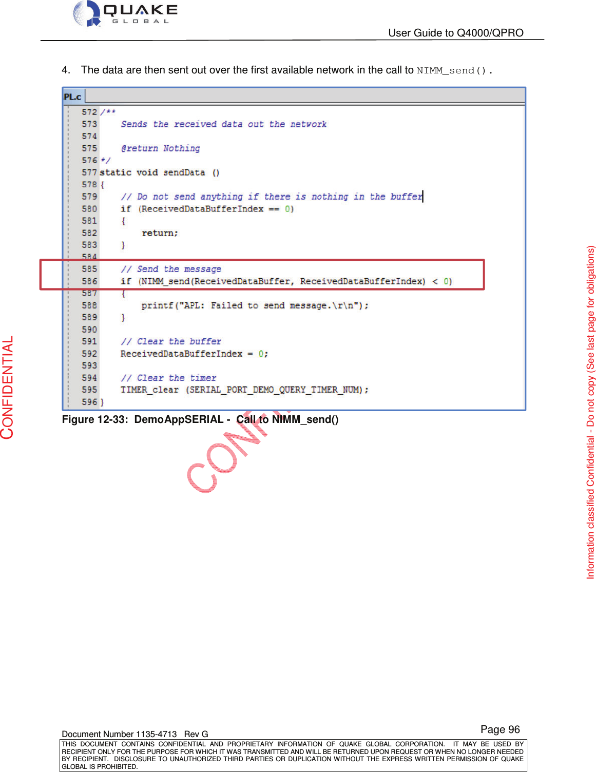   User Guide to Q4000/QPRO    Document Number 1135-4713   Rev G THIS  DOCUMENT  CONTAINS  CONFIDENTIAL  AND  PROPRIETARY  INFORMATION  OF  QUAKE  GLOBAL  CORPORATION.    IT  MAY  BE  USED  BY RECIPIENT ONLY FOR THE PURPOSE FOR WHICH IT WAS TRANSMITTED AND WILL BE RETURNED UPON REQUEST OR WHEN NO LONGER NEEDED BY RECIPIENT.    DISCLOSURE  TO  UNAUTHORIZED  THIRD  PARTIES  OR  DUPLICATION  WITHOUT  THE  EXPRESS  WRITTEN  PERMISSION OF  QUAKE GLOBAL IS PROHIBITED. Page 96 CONFIDENTIAL Information classified Confidential - Do not copy (See last page for obligations) 4.  The data are then sent out over the first available network in the call to NIMM_send().  Figure 12-33:  DemoAppSERIAL -  Call to NIMM_send() 