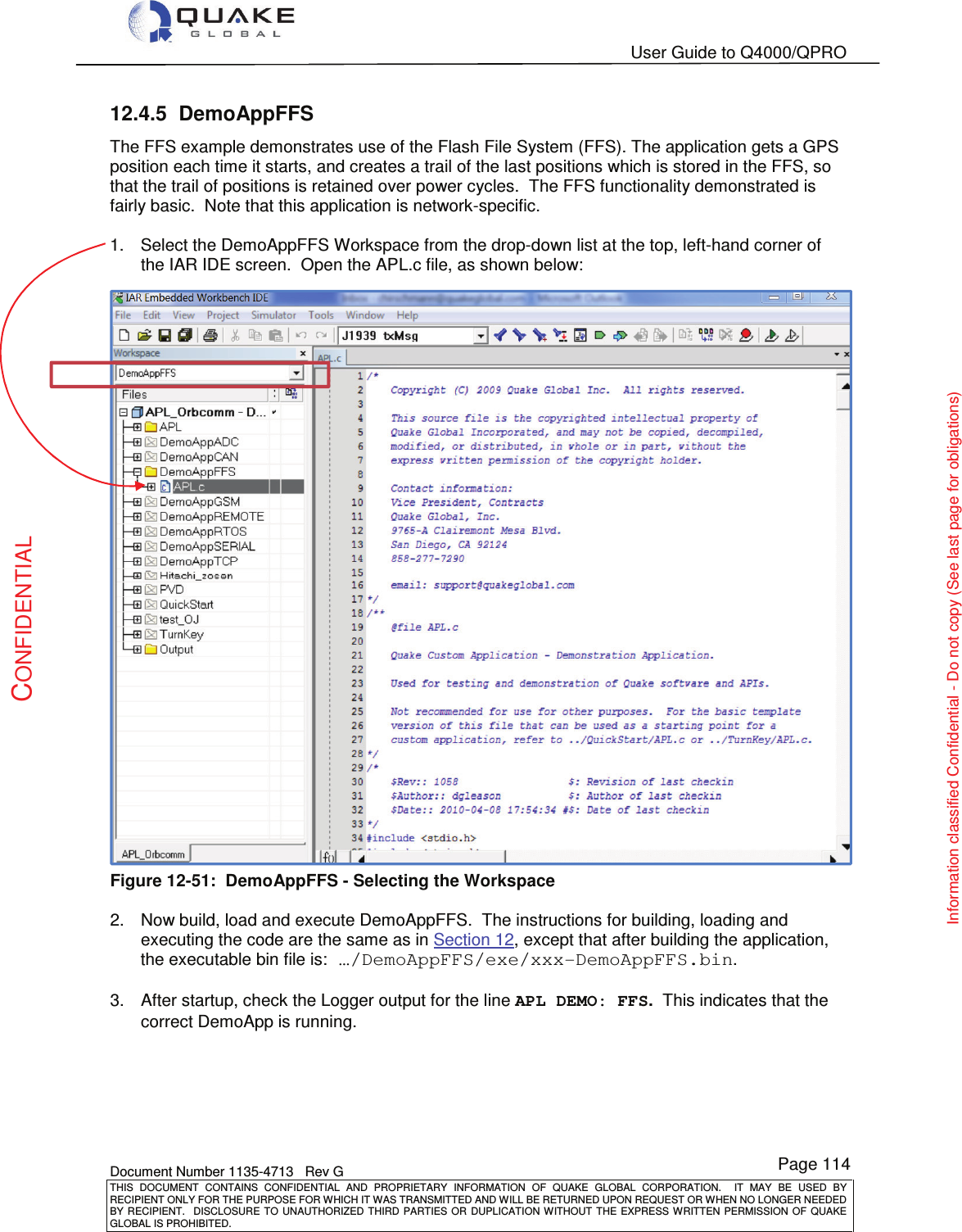   User Guide to Q4000/QPRO    Document Number 1135-4713   Rev G THIS  DOCUMENT  CONTAINS  CONFIDENTIAL  AND  PROPRIETARY  INFORMATION  OF  QUAKE  GLOBAL  CORPORATION.    IT  MAY  BE  USED  BY RECIPIENT ONLY FOR THE PURPOSE FOR WHICH IT WAS TRANSMITTED AND WILL BE RETURNED UPON REQUEST OR WHEN NO LONGER NEEDED BY RECIPIENT.    DISCLOSURE  TO  UNAUTHORIZED  THIRD  PARTIES  OR  DUPLICATION  WITHOUT  THE  EXPRESS  WRITTEN  PERMISSION OF  QUAKE GLOBAL IS PROHIBITED. Page 114 CONFIDENTIAL Information classified Confidential - Do not copy (See last page for obligations) 12.4.5  DemoAppFFS The FFS example demonstrates use of the Flash File System (FFS). The application gets a GPS position each time it starts, and creates a trail of the last positions which is stored in the FFS, so that the trail of positions is retained over power cycles.  The FFS functionality demonstrated is fairly basic.  Note that this application is network-specific.  1.  Select the DemoAppFFS Workspace from the drop-down list at the top, left-hand corner of the IAR IDE screen.  Open the APL.c file, as shown below:  Figure 12-51:  DemoAppFFS - Selecting the Workspace  2.  Now build, load and execute DemoAppFFS.  The instructions for building, loading and executing the code are the same as in Section 12, except that after building the application, the executable bin file is: …/DemoAppFFS/exe/xxx-DemoAppFFS.bin.  3.  After startup, check the Logger output for the line APL DEMO: FFS.  This indicates that the correct DemoApp is running.     