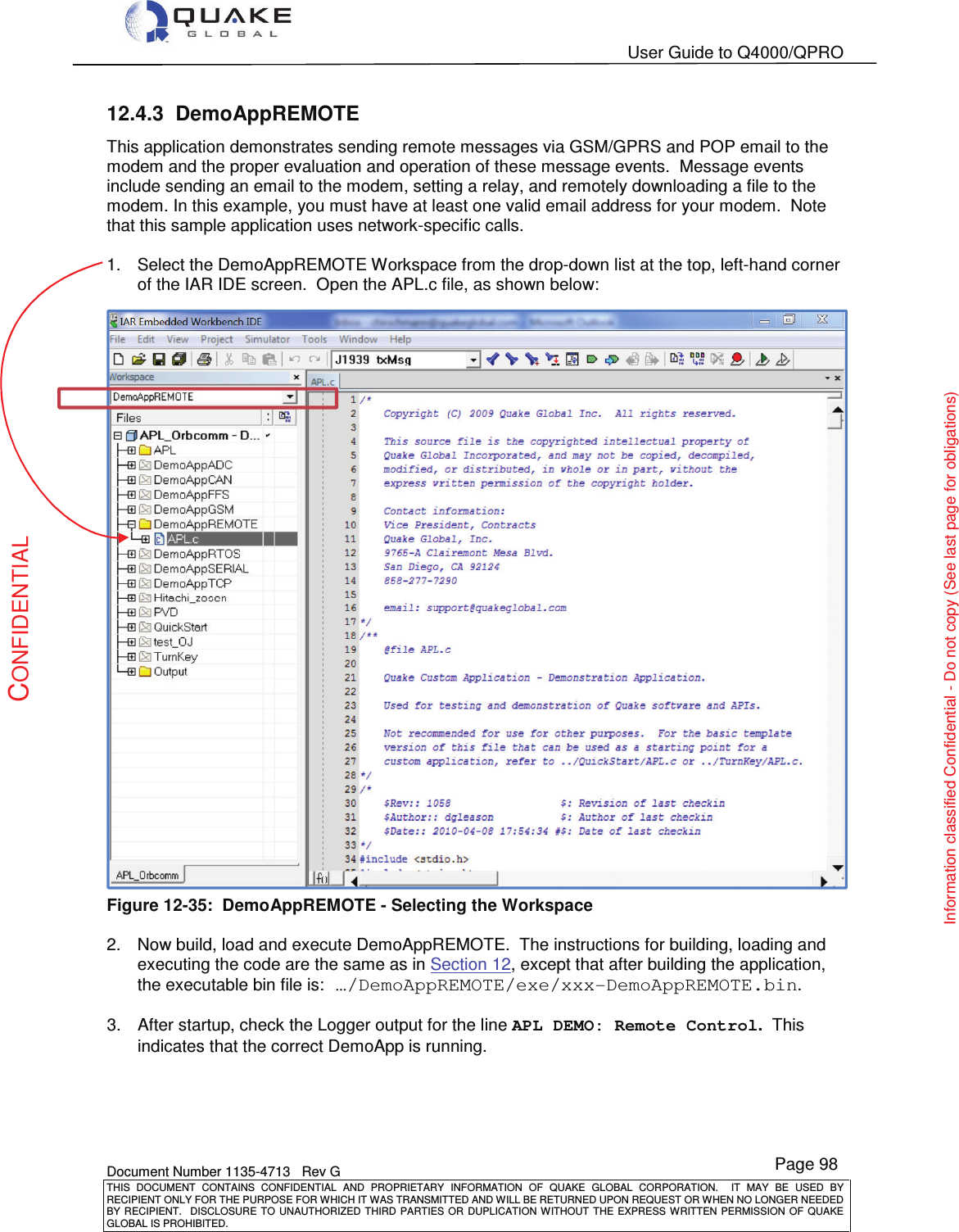   User Guide to Q4000/QPRO    Document Number 1135-4713   Rev G THIS  DOCUMENT  CONTAINS  CONFIDENTIAL  AND  PROPRIETARY  INFORMATION  OF  QUAKE  GLOBAL  CORPORATION.    IT  MAY  BE  USED  BY RECIPIENT ONLY FOR THE PURPOSE FOR WHICH IT WAS TRANSMITTED AND WILL BE RETURNED UPON REQUEST OR WHEN NO LONGER NEEDED BY RECIPIENT.    DISCLOSURE  TO  UNAUTHORIZED  THIRD  PARTIES  OR  DUPLICATION  WITHOUT  THE  EXPRESS  WRITTEN  PERMISSION OF  QUAKE GLOBAL IS PROHIBITED. Page 98 CONFIDENTIAL Information classified Confidential - Do not copy (See last page for obligations) 12.4.3  DemoAppREMOTE This application demonstrates sending remote messages via GSM/GPRS and POP email to the modem and the proper evaluation and operation of these message events.  Message events include sending an email to the modem, setting a relay, and remotely downloading a file to the modem. In this example, you must have at least one valid email address for your modem.  Note that this sample application uses network-specific calls.  1.  Select the DemoAppREMOTE Workspace from the drop-down list at the top, left-hand corner of the IAR IDE screen.  Open the APL.c file, as shown below:  Figure 12-35:  DemoAppREMOTE - Selecting the Workspace  2.  Now build, load and execute DemoAppREMOTE.  The instructions for building, loading and executing the code are the same as in Section 12, except that after building the application, the executable bin file is: …/DemoAppREMOTE/exe/xxx-DemoAppREMOTE.bin.  3.  After startup, check the Logger output for the line APL DEMO: Remote Control.  This indicates that the correct DemoApp is running.  