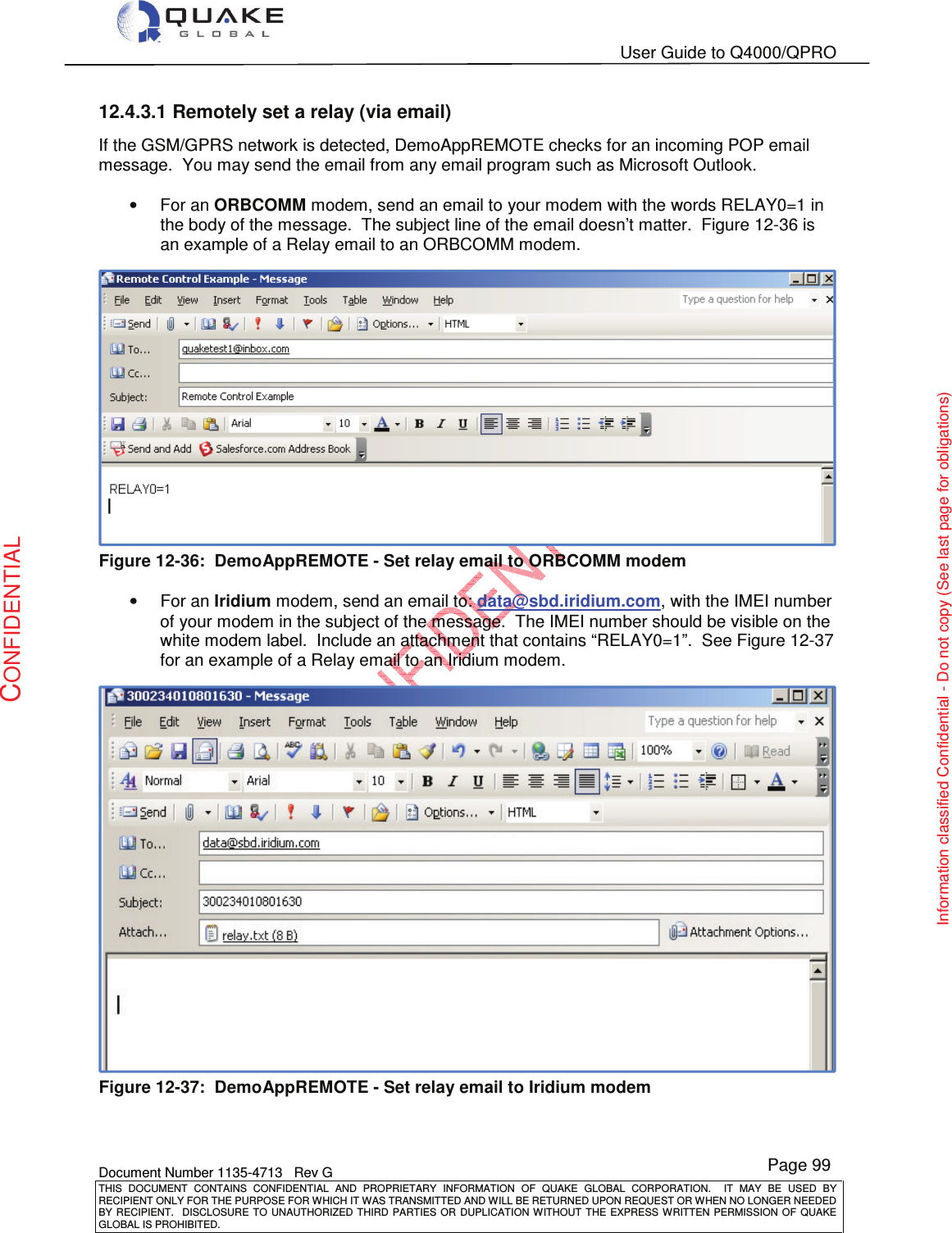   User Guide to Q4000/QPRO    Document Number 1135-4713   Rev G THIS  DOCUMENT  CONTAINS  CONFIDENTIAL  AND  PROPRIETARY  INFORMATION  OF  QUAKE  GLOBAL  CORPORATION.    IT  MAY  BE  USED  BY RECIPIENT ONLY FOR THE PURPOSE FOR WHICH IT WAS TRANSMITTED AND WILL BE RETURNED UPON REQUEST OR WHEN NO LONGER NEEDED BY RECIPIENT.    DISCLOSURE  TO  UNAUTHORIZED  THIRD  PARTIES  OR  DUPLICATION  WITHOUT  THE  EXPRESS  WRITTEN  PERMISSION OF  QUAKE GLOBAL IS PROHIBITED. Page 99 CONFIDENTIAL Information classified Confidential - Do not copy (See last page for obligations) 12.4.3.1 Remotely set a relay (via email) If the GSM/GPRS network is detected, DemoAppREMOTE checks for an incoming POP email message.  You may send the email from any email program such as Microsoft Outlook.   •  For an ORBCOMM modem, send an email to your modem with the words RELAY0=1 in the body of the message.  The subject line of the email doesn’t matter.  Figure 12-36 is an example of a Relay email to an ORBCOMM modem.   Figure 12-36:  DemoAppREMOTE - Set relay email to ORBCOMM modem  •  For an Iridium modem, send an email to: data@sbd.iridium.com, with the IMEI number of your modem in the subject of the message.  The IMEI number should be visible on the white modem label.  Include an attachment that contains “RELAY0=1”.  See Figure 12-37 for an example of a Relay email to an Iridium modem.   Figure 12-37:  DemoAppREMOTE - Set relay email to Iridium modem  