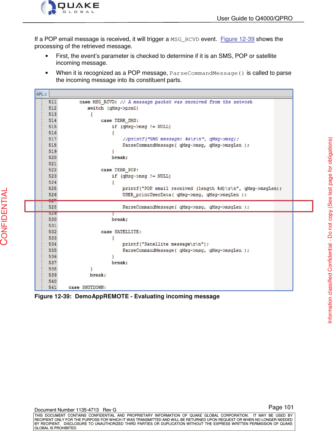   User Guide to Q4000/QPRO    Document Number 1135-4713   Rev G THIS  DOCUMENT  CONTAINS  CONFIDENTIAL  AND  PROPRIETARY  INFORMATION  OF  QUAKE  GLOBAL  CORPORATION.    IT  MAY  BE  USED  BY RECIPIENT ONLY FOR THE PURPOSE FOR WHICH IT WAS TRANSMITTED AND WILL BE RETURNED UPON REQUEST OR WHEN NO LONGER NEEDED BY RECIPIENT.    DISCLOSURE  TO  UNAUTHORIZED  THIRD  PARTIES  OR  DUPLICATION  WITHOUT  THE  EXPRESS  WRITTEN  PERMISSION OF  QUAKE GLOBAL IS PROHIBITED. Page 101 CONFIDENTIAL Information classified Confidential - Do not copy (See last page for obligations) If a POP email message is received, it will trigger a MSG_RCVD event.  Figure 12-39 shows the processing of the retrieved message.   •  First, the event’s parameter is checked to determine if it is an SMS, POP or satellite incoming message.   •  When it is recognized as a POP message, ParseCommandMessage() is called to parse the incoming message into its constituent parts.  Figure 12-39:  DemoAppREMOTE - Evaluating incoming message  