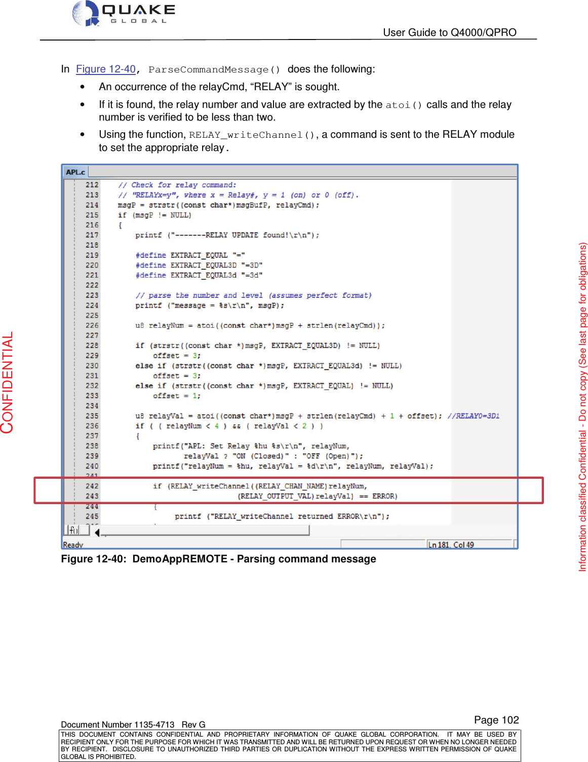   User Guide to Q4000/QPRO    Document Number 1135-4713   Rev G THIS  DOCUMENT  CONTAINS  CONFIDENTIAL  AND  PROPRIETARY  INFORMATION  OF  QUAKE  GLOBAL  CORPORATION.    IT  MAY  BE  USED  BY RECIPIENT ONLY FOR THE PURPOSE FOR WHICH IT WAS TRANSMITTED AND WILL BE RETURNED UPON REQUEST OR WHEN NO LONGER NEEDED BY RECIPIENT.    DISCLOSURE  TO  UNAUTHORIZED  THIRD  PARTIES  OR  DUPLICATION  WITHOUT  THE  EXPRESS  WRITTEN  PERMISSION OF  QUAKE GLOBAL IS PROHIBITED. Page 102 CONFIDENTIAL Information classified Confidential - Do not copy (See last page for obligations) In Figure 12-40, ParseCommandMessage() does the following: •  An occurrence of the relayCmd, “RELAY” is sought. •  If it is found, the relay number and value are extracted by the atoi() calls and the relay number is verified to be less than two. •  Using the function, RELAY_writeChannel(), a command is sent to the RELAY module to set the appropriate relay.  Figure 12-40:  DemoAppREMOTE - Parsing command message  