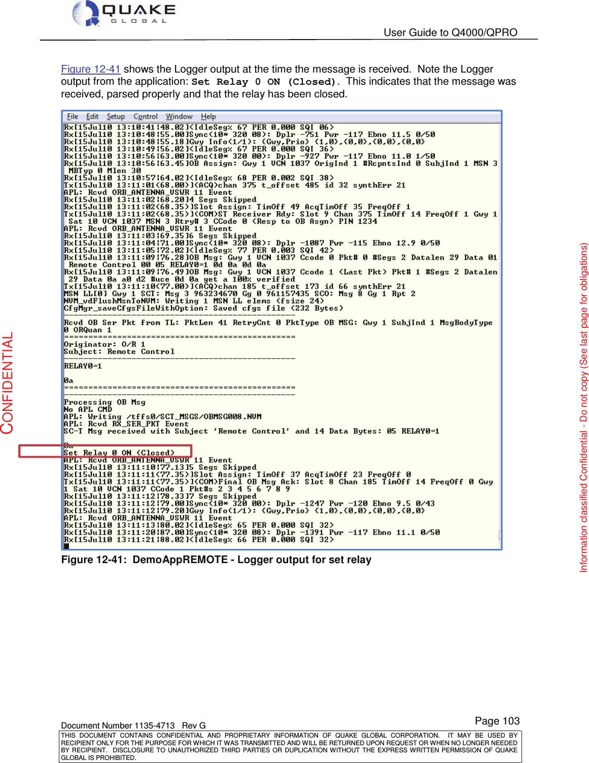   User Guide to Q4000/QPRO    Document Number 1135-4713   Rev G THIS  DOCUMENT  CONTAINS  CONFIDENTIAL  AND  PROPRIETARY  INFORMATION  OF  QUAKE  GLOBAL  CORPORATION.    IT  MAY  BE  USED  BY RECIPIENT ONLY FOR THE PURPOSE FOR WHICH IT WAS TRANSMITTED AND WILL BE RETURNED UPON REQUEST OR WHEN NO LONGER NEEDED BY RECIPIENT.    DISCLOSURE  TO  UNAUTHORIZED  THIRD  PARTIES  OR  DUPLICATION  WITHOUT  THE  EXPRESS  WRITTEN  PERMISSION OF  QUAKE GLOBAL IS PROHIBITED. Page 103 CONFIDENTIAL Information classified Confidential - Do not copy (See last page for obligations) Figure 12-41 shows the Logger output at the time the message is received.  Note the Logger output from the application: Set Relay 0 ON (Closed).  This indicates that the message was received, parsed properly and that the relay has been closed.  Figure 12-41:  DemoAppREMOTE - Logger output for set relay 