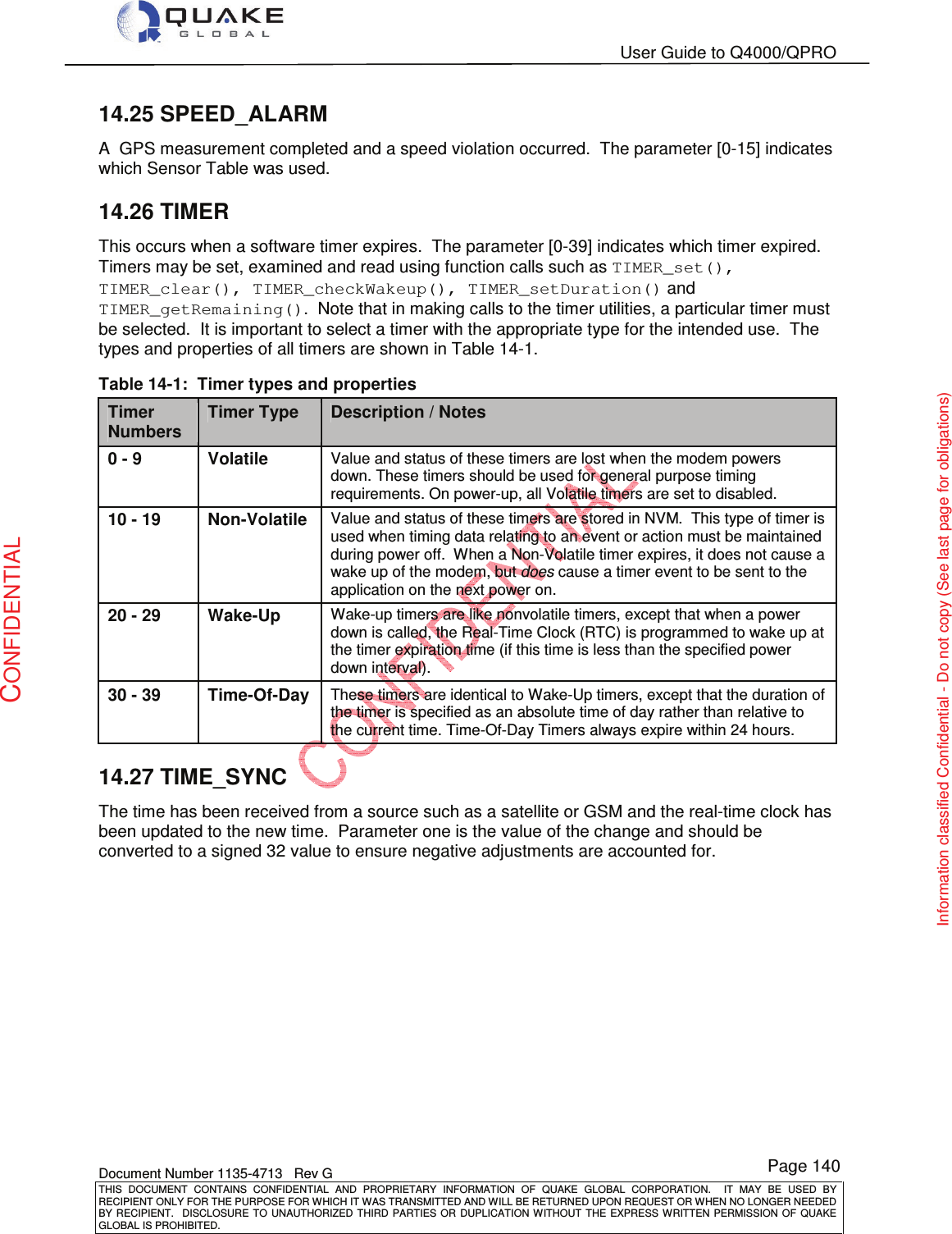   User Guide to Q4000/QPRO    Document Number 1135-4713   Rev G THIS  DOCUMENT  CONTAINS  CONFIDENTIAL  AND  PROPRIETARY  INFORMATION  OF  QUAKE  GLOBAL  CORPORATION.    IT  MAY  BE  USED  BY RECIPIENT ONLY FOR THE PURPOSE FOR WHICH IT WAS TRANSMITTED AND WILL BE RETURNED UPON REQUEST OR WHEN NO LONGER NEEDED BY RECIPIENT.    DISCLOSURE  TO  UNAUTHORIZED  THIRD  PARTIES  OR  DUPLICATION  WITHOUT  THE  EXPRESS  WRITTEN  PERMISSION OF  QUAKE GLOBAL IS PROHIBITED. Page 140 CONFIDENTIAL Information classified Confidential - Do not copy (See last page for obligations) 14.25 SPEED_ALARM A  GPS measurement completed and a speed violation occurred.  The parameter [0-15] indicates which Sensor Table was used. 14.26 TIMER This occurs when a software timer expires.  The parameter [0-39] indicates which timer expired.  Timers may be set, examined and read using function calls such as TIMER_set(), TIMER_clear(), TIMER_checkWakeup(), TIMER_setDuration() and TIMER_getRemaining().  Note that in making calls to the timer utilities, a particular timer must be selected.  It is important to select a timer with the appropriate type for the intended use.  The types and properties of all timers are shown in Table 14-1. Table 14-1:  Timer types and properties TimerNumbersTimer TypeDescription / Notes0 - 9VolatileValue and status of these timers are lost when the modem powers down. These timers should be used for general purpose timing requirements. On power-up, all Volatile timers are set to disabled.10 - 19Non-VolatileValue and status of these timers are stored in NVM.  This type of timer is used when timing data relating to an event or action must be maintained during power off.  When a Non-Volatile timer expires, it does not cause a wake up of the modem, but does cause a timer event to be sent to the application on the next power on.20 - 29Wake-UpWake-up timers are like nonvolatile timers, except that when a power down is called, the Real-Time Clock (RTC) is programmed to wake up at the timer expiration time (if this time is less than the specified power down interval).30 - 39Time-Of-DayThese timers are identical to Wake-Up timers, except that the duration of the timer is specified as an absolute time of day rather than relative to the current time. Time-Of-Day Timers always expire within 24 hours.14.27 TIME_SYNC The time has been received from a source such as a satellite or GSM and the real-time clock has been updated to the new time.  Parameter one is the value of the change and should be converted to a signed 32 value to ensure negative adjustments are accounted for.   