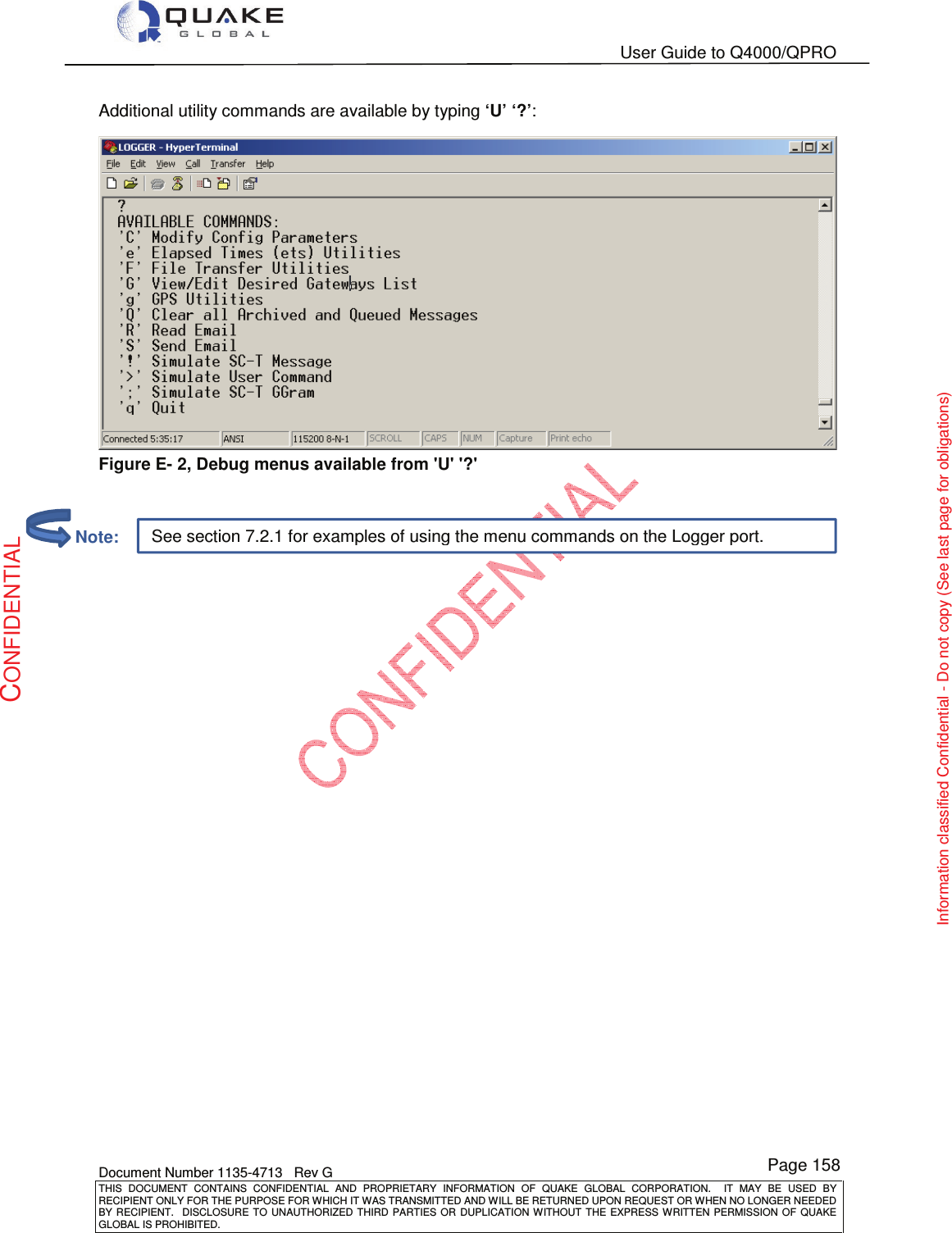   User Guide to Q4000/QPRO    Document Number 1135-4713   Rev G THIS  DOCUMENT  CONTAINS  CONFIDENTIAL  AND  PROPRIETARY  INFORMATION  OF  QUAKE  GLOBAL  CORPORATION.    IT  MAY  BE  USED  BY RECIPIENT ONLY FOR THE PURPOSE FOR WHICH IT WAS TRANSMITTED AND WILL BE RETURNED UPON REQUEST OR WHEN NO LONGER NEEDED BY RECIPIENT.    DISCLOSURE  TO  UNAUTHORIZED  THIRD  PARTIES  OR  DUPLICATION  WITHOUT  THE  EXPRESS  WRITTEN  PERMISSION OF  QUAKE GLOBAL IS PROHIBITED. Page 158 CONFIDENTIAL Information classified Confidential - Do not copy (See last page for obligations) See section 7.2.1 for examples of using the menu commands on the Logger port. Additional utility commands are available by typing ‘U’ ‘?’:  Figure E- 2, Debug menus available from &apos;U&apos; &apos;?&apos;             Note: 