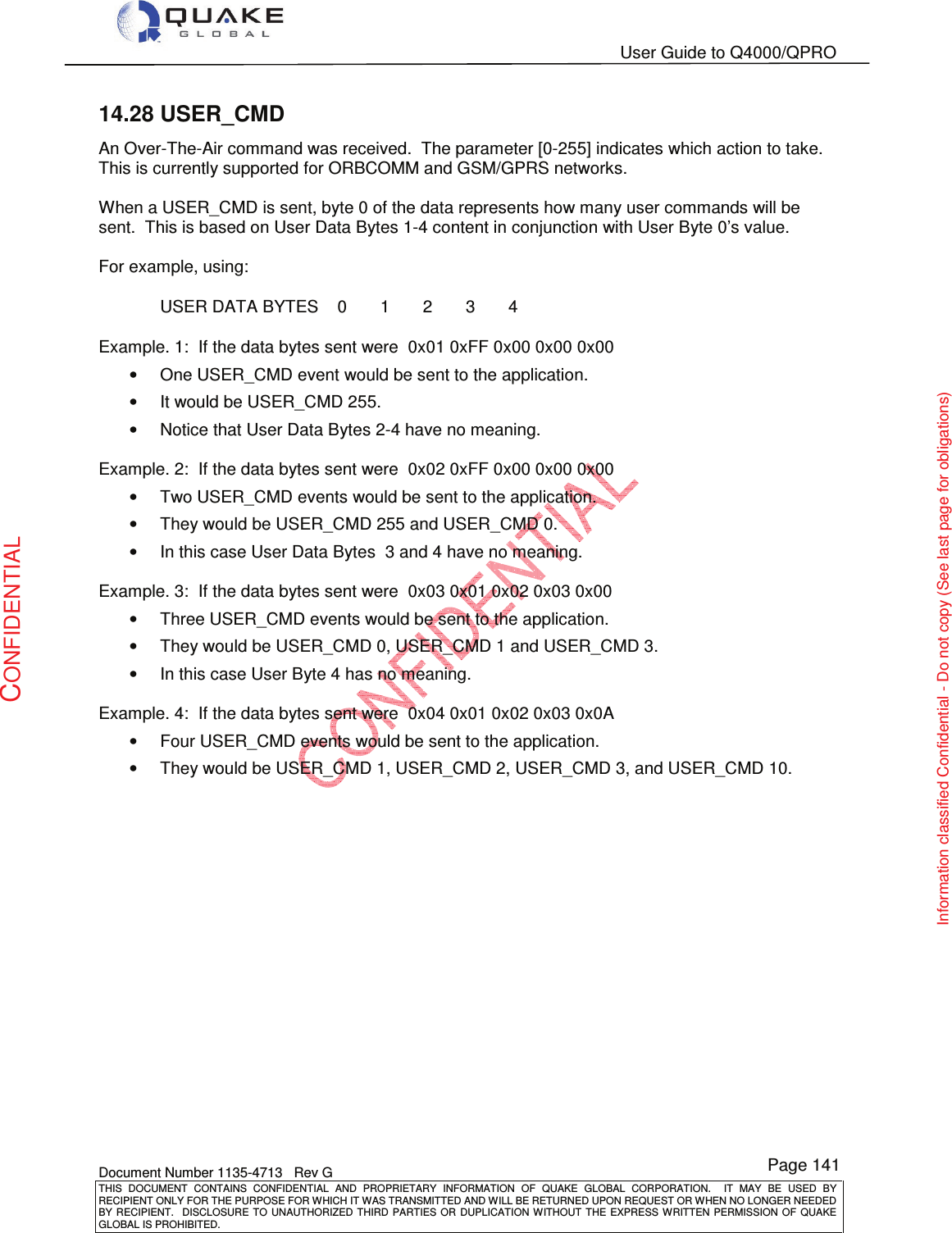   User Guide to Q4000/QPRO    Document Number 1135-4713   Rev G THIS  DOCUMENT  CONTAINS  CONFIDENTIAL  AND  PROPRIETARY  INFORMATION  OF  QUAKE  GLOBAL  CORPORATION.    IT  MAY  BE  USED  BY RECIPIENT ONLY FOR THE PURPOSE FOR WHICH IT WAS TRANSMITTED AND WILL BE RETURNED UPON REQUEST OR WHEN NO LONGER NEEDED BY RECIPIENT.    DISCLOSURE  TO  UNAUTHORIZED  THIRD  PARTIES  OR  DUPLICATION  WITHOUT  THE  EXPRESS  WRITTEN  PERMISSION OF  QUAKE GLOBAL IS PROHIBITED. Page 141 CONFIDENTIAL Information classified Confidential - Do not copy (See last page for obligations) 14.28 USER_CMD An Over-The-Air command was received.  The parameter [0-255] indicates which action to take.  This is currently supported for ORBCOMM and GSM/GPRS networks.  When a USER_CMD is sent, byte 0 of the data represents how many user commands will be sent.  This is based on User Data Bytes 1-4 content in conjunction with User Byte 0’s value.   For example, using: USER DATA BYTES    0       1       2       3       4 Example. 1:  If the data bytes sent were  0x01 0xFF 0x00 0x00 0x00  •  One USER_CMD event would be sent to the application. •  It would be USER_CMD 255. •  Notice that User Data Bytes 2-4 have no meaning.  Example. 2:  If the data bytes sent were  0x02 0xFF 0x00 0x00 0x00  •  Two USER_CMD events would be sent to the application. •  They would be USER_CMD 255 and USER_CMD 0. •  In this case User Data Bytes  3 and 4 have no meaning.   Example. 3:  If the data bytes sent were  0x03 0x01 0x02 0x03 0x00  •  Three USER_CMD events would be sent to the application. •  They would be USER_CMD 0, USER_CMD 1 and USER_CMD 3. •  In this case User Byte 4 has no meaning.   Example. 4:  If the data bytes sent were  0x04 0x01 0x02 0x03 0x0A  •  Four USER_CMD events would be sent to the application. •  They would be USER_CMD 1, USER_CMD 2, USER_CMD 3, and USER_CMD 10. 