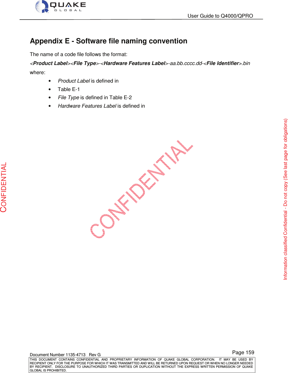   User Guide to Q4000/QPRO    Document Number 1135-4713   Rev G THIS  DOCUMENT  CONTAINS  CONFIDENTIAL  AND  PROPRIETARY  INFORMATION  OF  QUAKE  GLOBAL  CORPORATION.    IT  MAY  BE  USED  BY RECIPIENT ONLY FOR THE PURPOSE FOR WHICH IT WAS TRANSMITTED AND WILL BE RETURNED UPON REQUEST OR WHEN NO LONGER NEEDED BY RECIPIENT.    DISCLOSURE  TO  UNAUTHORIZED  THIRD  PARTIES  OR  DUPLICATION  WITHOUT  THE  EXPRESS  WRITTEN  PERMISSION OF  QUAKE GLOBAL IS PROHIBITED. Page 159 CONFIDENTIAL Information classified Confidential - Do not copy (See last page for obligations) Appendix E - Software file naming convention The name of a code file follows the format: &lt;Product Label&gt;&lt;File Type&gt;-&lt;Hardware Features Label&gt;-aa.bb.cccc.dd-&lt;File Identifier&gt;.bin where: • Product Label is defined in  •  Table E-1 • File Type is defined in Table E-2 • Hardware Features Label is defined in    