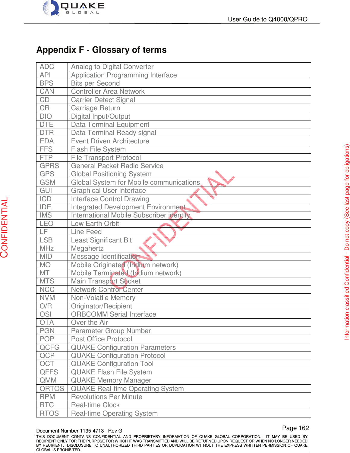   User Guide to Q4000/QPRO    Document Number 1135-4713   Rev G THIS  DOCUMENT  CONTAINS  CONFIDENTIAL  AND  PROPRIETARY  INFORMATION  OF  QUAKE  GLOBAL  CORPORATION.    IT  MAY  BE  USED  BY RECIPIENT ONLY FOR THE PURPOSE FOR WHICH IT WAS TRANSMITTED AND WILL BE RETURNED UPON REQUEST OR WHEN NO LONGER NEEDED BY RECIPIENT.    DISCLOSURE  TO  UNAUTHORIZED  THIRD  PARTIES  OR  DUPLICATION  WITHOUT  THE  EXPRESS  WRITTEN  PERMISSION OF  QUAKE GLOBAL IS PROHIBITED. Page 162 CONFIDENTIAL Information classified Confidential - Do not copy (See last page for obligations) Appendix F - Glossary of terms ADC  Analog to Digital Converter API  Application Programming Interface BPS  Bits per Second CAN   Controller Area Network CD  Carrier Detect Signal CR  Carriage Return DIO  Digital Input/Output DTE  Data Terminal Equipment DTR  Data Terminal Ready signal EDA  Event Driven Architecture FFS  Flash File System FTP  File Transport Protocol GPRS  General Packet Radio Service GPS  Global Positioning System GSM  Global System for Mobile communications GUI  Graphical User Interface ICD  Interface Control Drawing IDE  Integrated Development Environment IMS  International Mobile Subscriber identify LEO  Low Earth Orbit LF  Line Feed LSB  Least Significant Bit MHz  Megahertz MID  Message Identification MO  Mobile Originated (Iridium network) MT  Mobile Terminated (Iridium network) MTS  Main Transport Socket NCC  Network Control Center NVM  Non-Volatile Memory O/R  Originator/Recipient OSI  ORBCOMM Serial Interface OTA  Over the Air PGN  Parameter Group Number POP  Post Office Protocol QCFG  QUAKE Configuration Parameters QCP  QUAKE Configuration Protocol QCT  QUAKE Configuration Tool QFFS  QUAKE Flash File System QMM  QUAKE Memory Manager QRTOS QUAKE Real-time Operating System RPM  Revolutions Per Minute RTC  Real-time Clock RTOS  Real-time Operating System 