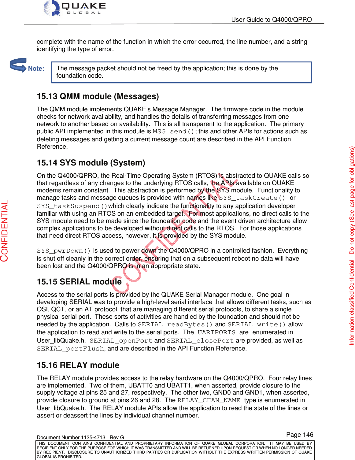   User Guide to Q4000/QPRO    Document Number 1135-4713   Rev G THIS  DOCUMENT  CONTAINS  CONFIDENTIAL  AND  PROPRIETARY  INFORMATION  OF  QUAKE  GLOBAL  CORPORATION.    IT  MAY  BE  USED  BY RECIPIENT ONLY FOR THE PURPOSE FOR WHICH IT WAS TRANSMITTED AND WILL BE RETURNED UPON REQUEST OR WHEN NO LONGER NEEDED BY RECIPIENT.    DISCLOSURE  TO  UNAUTHORIZED  THIRD  PARTIES  OR  DUPLICATION  WITHOUT  THE  EXPRESS  WRITTEN  PERMISSION OF  QUAKE GLOBAL IS PROHIBITED. Page 146 CONFIDENTIAL Information classified Confidential - Do not copy (See last page for obligations) The message packet should not be freed by the application; this is done by the foundation code. complete with the name of the function in which the error occurred, the line number, and a string identifying the type of error.  15.13 QMM module (Messages) The QMM module implements QUAKE’s Message Manager.  The firmware code in the module checks for network availability, and handles the details of transferring messages from one network to another based on availability.  This is all transparent to the application.  The primary public API implemented in this module is MSG_send(); this and other APIs for actions such as deleting messages and getting a current message count are described in the API Function Reference. 15.14 SYS module (System) On the Q4000/QPRO, the Real-Time Operating System (RTOS) is abstracted to QUAKE calls so that regardless of any changes to the underlying RTOS calls, the APIs available on QUAKE modems remain constant.  This abstraction is performed by the SYS module.  Functionality to manage tasks and message queues is provided with names like SYS_taskCreate() or SYS_taskSuspend()which clearly indicate the functionality to any application developer familiar with using an RTOS on an embedded target.  For most applications, no direct calls to the SYS module need to be made since the foundation code and the event driven architecture allow complex applications to be developed without direct calls to the RTOS.  For those applications that need direct RTOS access, however, it is provided by the SYS module.  SYS_pwrDown() is used to power down the Q4000/QPRO in a controlled fashion.  Everything is shut off cleanly in the correct order, ensuring that on a subsequent reboot no data will have been lost and the Q4000/QPRO is in an appropriate state. 15.15 SERIAL module Access to the serial ports is provided by the QUAKE Serial Manager module.  One goal in developing SERIAL was to provide a high-level serial interface that allows different tasks, such as OSI, QCT, or an AT protocol, that are managing different serial protocols, to share a single physical serial port.  These sorts of activities are handled by the foundation and should not be needed by the application.  Calls to SERIAL_readBytes() and SERIAL_write() allow the application to read and write to the serial ports.  The UARTPORTS are enumerated in User_libQuake.h.  SERIAL_openPort and SERIAL_closePort are provided, as well as SERIAL_portFlush, and are described in the API Function Reference. 15.16 RELAY module The RELAY module provides access to the relay hardware on the Q4000/QPRO.  Four relay lines are implemented.  Two of them, UBATT0 and UBATT1, when asserted, provide closure to the supply voltage at pins 25 and 27, respectively.  The other two, GND0 and GND1, when asserted, provide closure to ground at pins 26 and 28.  The RELAY_CHAN_NAME type is enumerated in User_libQuake.h.  The RELAY module APIs allow the application to read the state of the lines or assert or deassert the lines by individual channel number.         Note: 