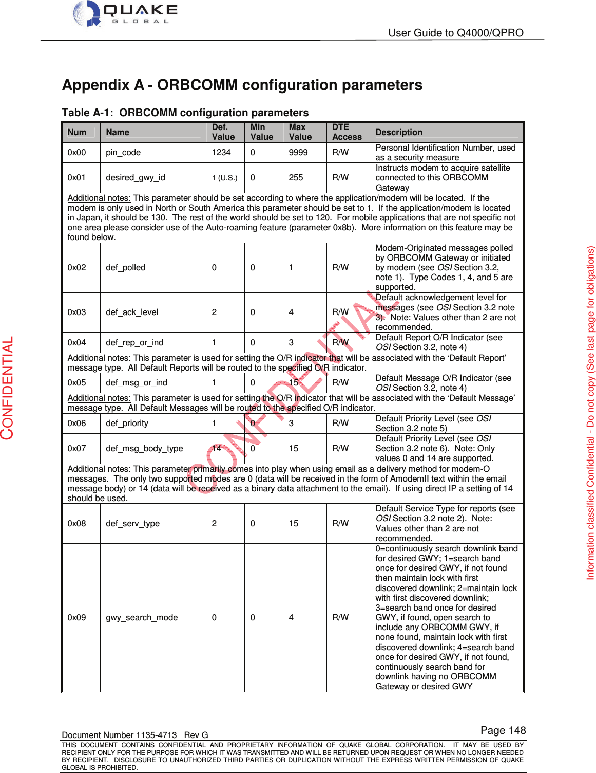   User Guide to Q4000/QPRO    Document Number 1135-4713   Rev G THIS  DOCUMENT  CONTAINS  CONFIDENTIAL  AND  PROPRIETARY  INFORMATION  OF  QUAKE  GLOBAL  CORPORATION.    IT  MAY  BE  USED  BY RECIPIENT ONLY FOR THE PURPOSE FOR WHICH IT WAS TRANSMITTED AND WILL BE RETURNED UPON REQUEST OR WHEN NO LONGER NEEDED BY RECIPIENT.    DISCLOSURE  TO  UNAUTHORIZED  THIRD  PARTIES  OR  DUPLICATION  WITHOUT  THE  EXPRESS  WRITTEN  PERMISSION OF  QUAKE GLOBAL IS PROHIBITED. Page 148 CONFIDENTIAL Information classified Confidential - Do not copy (See last page for obligations) Appendix A - ORBCOMM configuration parameters Table A-1:  ORBCOMM configuration parameters Num  Name Def. Value Min Value Max Value DTE Access  Description 0x00  pin_code  1234  0  9999  R/W  Personal Identification Number, used as a security measure 0x01  desired_gwy_id 1 (U.S.) 0  255  R/W Instructs modem to acquire satellite connected to this ORBCOMM Gateway Additional notes: This parameter should be set according to where the application/modem will be located.  If the modem is only used in North or South America this parameter should be set to 1.  If the application/modem is located in Japan, it should be 130.  The rest of the world should be set to 120.  For mobile applications that are not specific not one area please consider use of the Auto-roaming feature (parameter 0x8b).  More information on this feature may be found below. 0x02  def_polled  0  0  1  R/W Modem-Originated messages polled by ORBCOMM Gateway or initiated by modem (see OSI Section 3.2, note 1).  Type Codes 1, 4, and 5 are supported. 0x03  def_ack_level  2  0  4  R/W Default acknowledgement level for messages (see OSI Section 3.2 note 3).  Note: Values other than 2 are not recommended. 0x04  def_rep_or_ind  1  0  3  R/W  Default Report O/R Indicator (see OSI Section 3.2, note 4) Additional notes: This parameter is used for setting the O/R indicator that will be associated with the ‘Default Report’ message type.  All Default Reports will be routed to the specified O/R indicator. 0x05  def_msg_or_ind  1  0  15  R/W  Default Message O/R Indicator (see OSI Section 3.2, note 4) Additional notes: This parameter is used for setting the O/R indicator that will be associated with the ‘Default Message’ message type.  All Default Messages will be routed to the specified O/R indicator. 0x06  def_priority  1  0  3  R/W  Default Priority Level (see OSI Section 3.2 note 5) 0x07  def_msg_body_type  14  0  15  R/W Default Priority Level (see OSI Section 3.2 note 6).  Note: Only values 0 and 14 are supported. Additional notes: This parameter primarily comes into play when using email as a delivery method for modem-O messages.  The only two supported modes are 0 (data will be received in the form of AmodemII text within the email message body) or 14 (data will be received as a binary data attachment to the email).  If using direct IP a setting of 14 should be used. 0x08  def_serv_type  2  0  15  R/W Default Service Type for reports (see OSI Section 3.2 note 2).  Note: Values other than 2 are not recommended. 0x09  gwy_search_mode  0  0  4  R/W 0=continuously search downlink band for desired GWY; 1=search band once for desired GWY, if not found then maintain lock with first discovered downlink; 2=maintain lock with first discovered downlink; 3=search band once for desired GWY, if found, open search to include any ORBCOMM GWY, if none found, maintain lock with first discovered downlink; 4=search band once for desired GWY, if not found, continuously search band for downlink having no ORBCOMM Gateway or desired GWY 