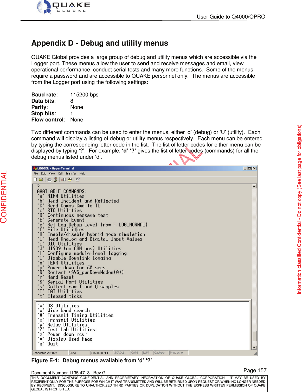   User Guide to Q4000/QPRO    Document Number 1135-4713   Rev G THIS  DOCUMENT  CONTAINS  CONFIDENTIAL  AND  PROPRIETARY  INFORMATION  OF  QUAKE  GLOBAL  CORPORATION.    IT  MAY  BE  USED  BY RECIPIENT ONLY FOR THE PURPOSE FOR WHICH IT WAS TRANSMITTED AND WILL BE RETURNED UPON REQUEST OR WHEN NO LONGER NEEDED BY RECIPIENT.    DISCLOSURE  TO  UNAUTHORIZED  THIRD  PARTIES  OR  DUPLICATION  WITHOUT  THE  EXPRESS  WRITTEN  PERMISSION OF  QUAKE GLOBAL IS PROHIBITED. Page 157 CONFIDENTIAL Information classified Confidential - Do not copy (See last page for obligations) Appendix D - Debug and utility menus QUAKE Global provides a large group of debug and utility menus which are accessible via the Logger port. These menus allow the user to send and receive messages and email, view operational performance, conduct serial tests and many more functions.  Some of the menus require a password and are accessible to QUAKE personnel only.  The menus are accessible from the Logger port using the following settings:  Baud rate:   115200 bps Data bits:   8 Parity:    None Stop bits:   1 Flow control:   None  Two different commands can be used to enter the menus, either ‘d’ (debug) or ‘U’ (utility).  Each command will display a listing of debug or utility menus respectively.  Each menu can be entered by typing the corresponding letter code in the list.  The list of letter codes for either menu can be displayed by typing ‘?’.  For example, ‘d’ ‘?’ gives the list of letter codes (commands) for all the debug menus listed under ‘d’.  Figure E-1:  Debug menus available from ‘d’ ‘?’ 