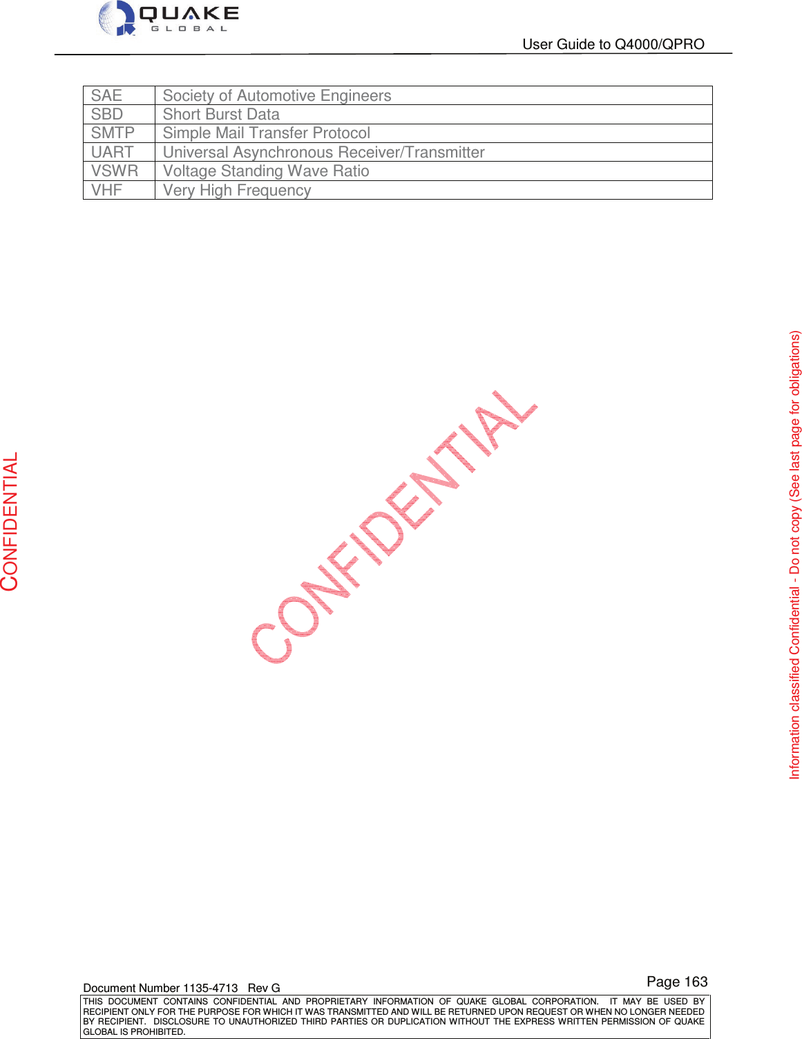   User Guide to Q4000/QPRO    Document Number 1135-4713   Rev G THIS  DOCUMENT  CONTAINS  CONFIDENTIAL  AND  PROPRIETARY  INFORMATION  OF  QUAKE  GLOBAL  CORPORATION.    IT  MAY  BE  USED  BY RECIPIENT ONLY FOR THE PURPOSE FOR WHICH IT WAS TRANSMITTED AND WILL BE RETURNED UPON REQUEST OR WHEN NO LONGER NEEDED BY RECIPIENT.    DISCLOSURE  TO  UNAUTHORIZED  THIRD  PARTIES  OR  DUPLICATION  WITHOUT  THE  EXPRESS  WRITTEN  PERMISSION OF  QUAKE GLOBAL IS PROHIBITED. Page 163 CONFIDENTIAL Information classified Confidential - Do not copy (See last page for obligations) SAE  Society of Automotive Engineers SBD  Short Burst Data SMTP  Simple Mail Transfer Protocol UART  Universal Asynchronous Receiver/Transmitter VSWR  Voltage Standing Wave Ratio VHF  Very High Frequency 