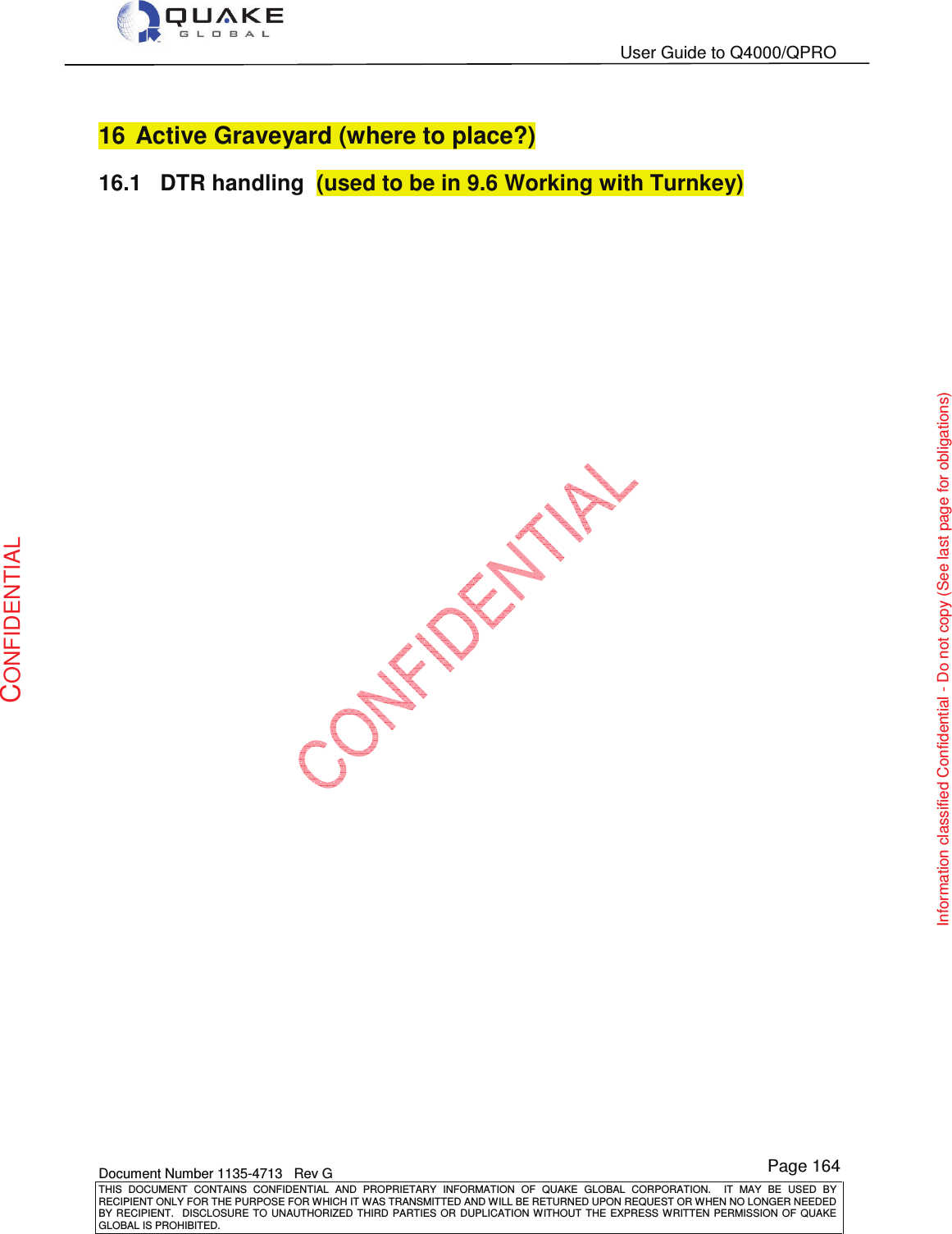   User Guide to Q4000/QPRO    Document Number 1135-4713   Rev G THIS  DOCUMENT  CONTAINS  CONFIDENTIAL  AND  PROPRIETARY  INFORMATION  OF  QUAKE  GLOBAL  CORPORATION.    IT  MAY  BE  USED  BY RECIPIENT ONLY FOR THE PURPOSE FOR WHICH IT WAS TRANSMITTED AND WILL BE RETURNED UPON REQUEST OR WHEN NO LONGER NEEDED BY RECIPIENT.    DISCLOSURE  TO  UNAUTHORIZED  THIRD  PARTIES  OR  DUPLICATION  WITHOUT  THE  EXPRESS  WRITTEN  PERMISSION OF  QUAKE GLOBAL IS PROHIBITED. Page 164 CONFIDENTIAL Information classified Confidential - Do not copy (See last page for obligations) 16  Active Graveyard (where to place?) 16.1  DTR handling  (used to be in 9.6 Working with Turnkey)   