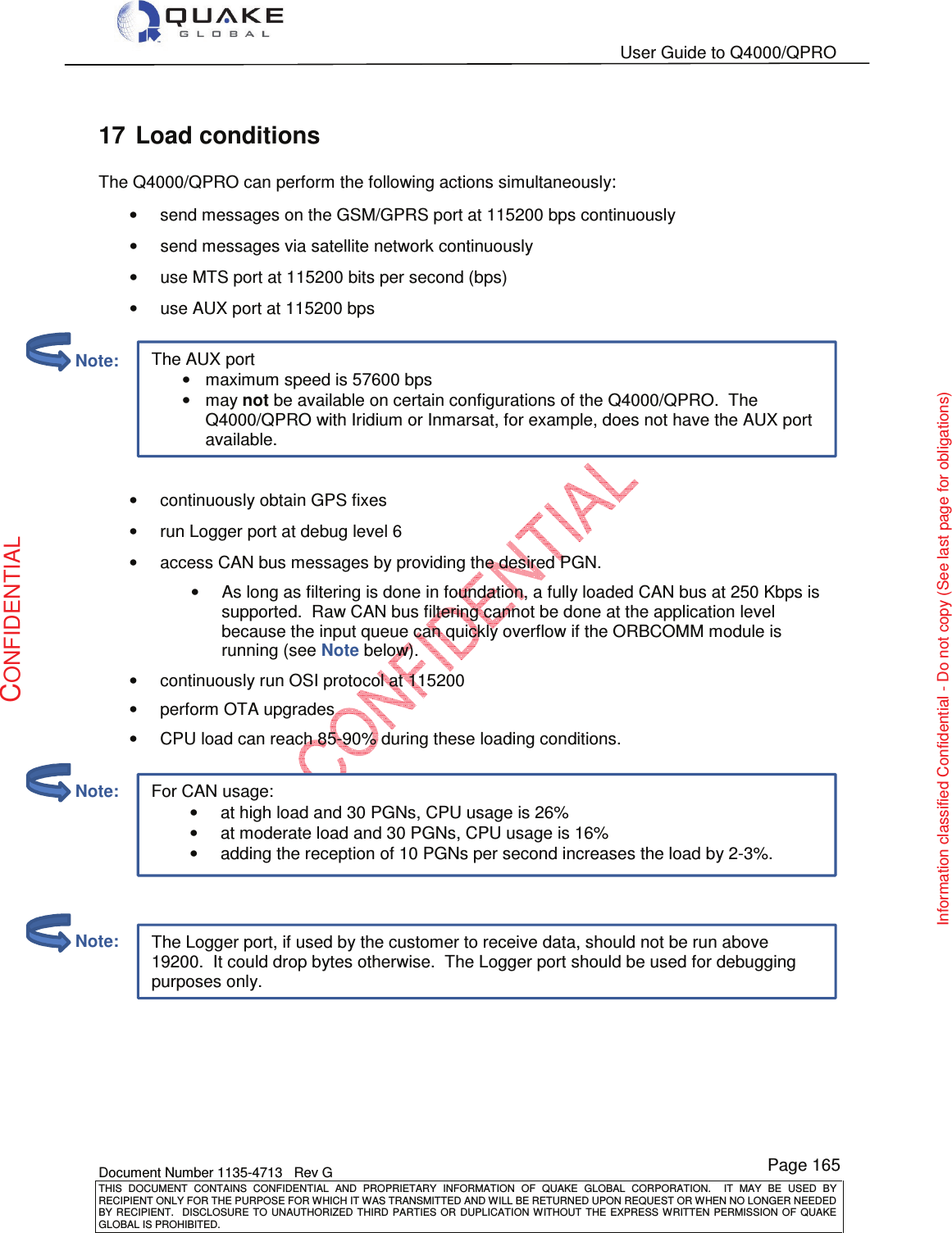   User Guide to Q4000/QPRO    Document Number 1135-4713   Rev G THIS  DOCUMENT  CONTAINS  CONFIDENTIAL  AND  PROPRIETARY  INFORMATION  OF  QUAKE  GLOBAL  CORPORATION.    IT  MAY  BE  USED  BY RECIPIENT ONLY FOR THE PURPOSE FOR WHICH IT WAS TRANSMITTED AND WILL BE RETURNED UPON REQUEST OR WHEN NO LONGER NEEDED BY RECIPIENT.    DISCLOSURE  TO  UNAUTHORIZED  THIRD  PARTIES  OR  DUPLICATION  WITHOUT  THE  EXPRESS  WRITTEN  PERMISSION OF  QUAKE GLOBAL IS PROHIBITED. Page 165 CONFIDENTIAL Information classified Confidential - Do not copy (See last page for obligations) For CAN usage: •at high load and 30 PGNs, CPU usage is 26% •at moderate load and 30 PGNs, CPU usage is 16% •adding the reception of 10 PGNs per second increases the load by 2-3%.  The Logger port, if used by the customer to receive data, should not be run above 19200.  It could drop bytes otherwise.  The Logger port should be used for debugging purposes only. The AUX port •maximum speed is 57600 bps  •may not be available on certain configurations of the Q4000/QPRO.  The Q4000/QPRO with Iridium or Inmarsat, for example, does not have the AUX port available. 17  Load conditions The Q4000/QPRO can perform the following actions simultaneously: •  send messages on the GSM/GPRS port at 115200 bps continuously •  send messages via satellite network continuously •  use MTS port at 115200 bits per second (bps) •  use AUX port at 115200 bps   •  continuously obtain GPS fixes •  run Logger port at debug level 6 •  access CAN bus messages by providing the desired PGN. •  As long as filtering is done in foundation, a fully loaded CAN bus at 250 Kbps is supported.  Raw CAN bus filtering cannot be done at the application level because the input queue can quickly overflow if the ORBCOMM module is running (see Note below). •  continuously run OSI protocol at 115200 •  perform OTA upgrades •  CPU load can reach 85-90% during these loading conditions.                Note:         Note:         Note: 